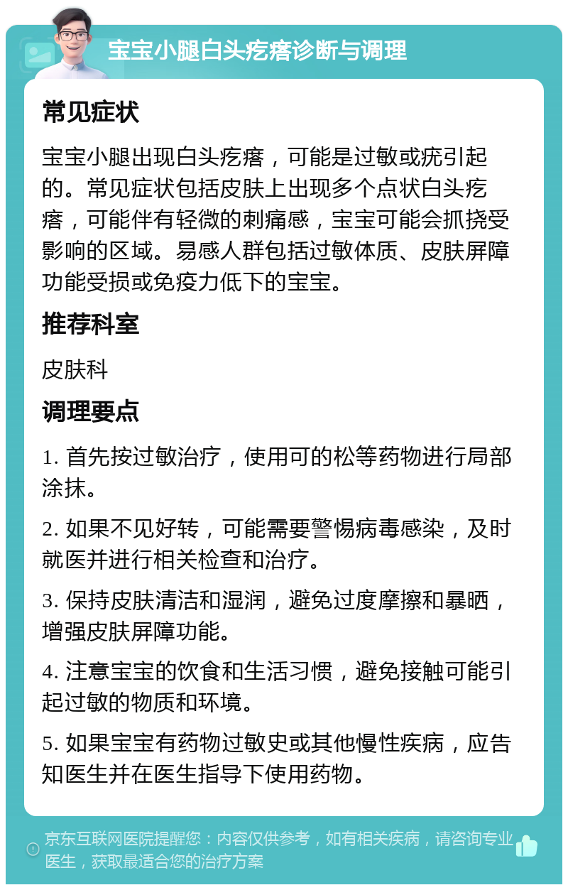 宝宝小腿白头疙瘩诊断与调理 常见症状 宝宝小腿出现白头疙瘩，可能是过敏或疣引起的。常见症状包括皮肤上出现多个点状白头疙瘩，可能伴有轻微的刺痛感，宝宝可能会抓挠受影响的区域。易感人群包括过敏体质、皮肤屏障功能受损或免疫力低下的宝宝。 推荐科室 皮肤科 调理要点 1. 首先按过敏治疗，使用可的松等药物进行局部涂抹。 2. 如果不见好转，可能需要警惕病毒感染，及时就医并进行相关检查和治疗。 3. 保持皮肤清洁和湿润，避免过度摩擦和暴晒，增强皮肤屏障功能。 4. 注意宝宝的饮食和生活习惯，避免接触可能引起过敏的物质和环境。 5. 如果宝宝有药物过敏史或其他慢性疾病，应告知医生并在医生指导下使用药物。