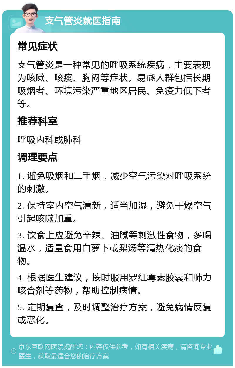 支气管炎就医指南 常见症状 支气管炎是一种常见的呼吸系统疾病，主要表现为咳嗽、咳痰、胸闷等症状。易感人群包括长期吸烟者、环境污染严重地区居民、免疫力低下者等。 推荐科室 呼吸内科或肺科 调理要点 1. 避免吸烟和二手烟，减少空气污染对呼吸系统的刺激。 2. 保持室内空气清新，适当加湿，避免干燥空气引起咳嗽加重。 3. 饮食上应避免辛辣、油腻等刺激性食物，多喝温水，适量食用白萝卜或梨汤等清热化痰的食物。 4. 根据医生建议，按时服用罗红霉素胶囊和肺力咳合剂等药物，帮助控制病情。 5. 定期复查，及时调整治疗方案，避免病情反复或恶化。