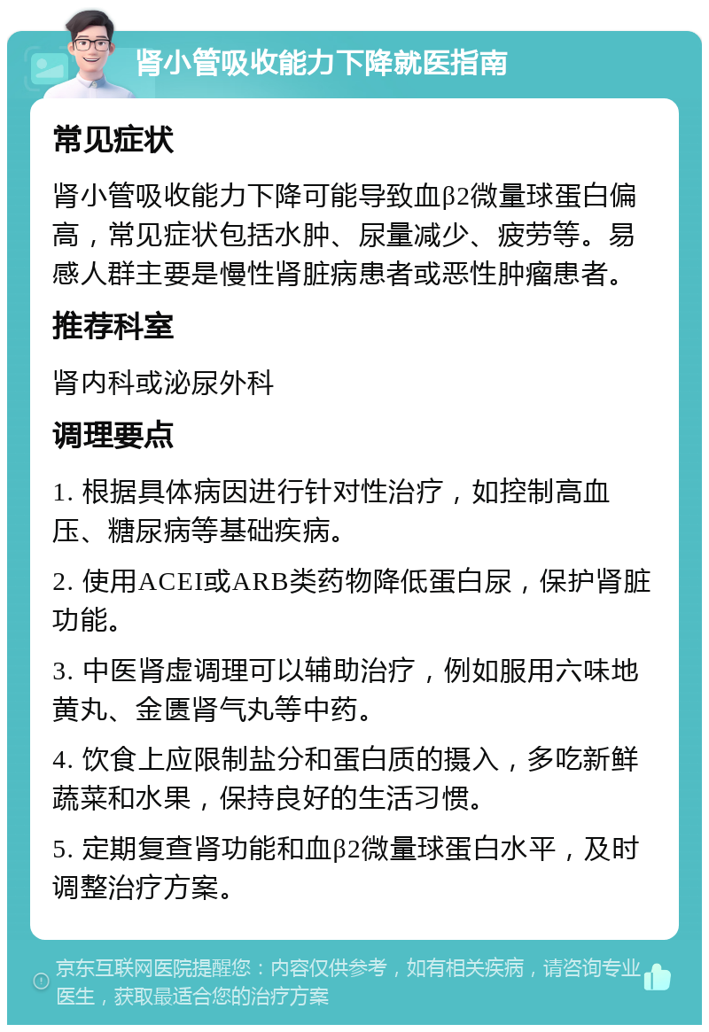 肾小管吸收能力下降就医指南 常见症状 肾小管吸收能力下降可能导致血β2微量球蛋白偏高，常见症状包括水肿、尿量减少、疲劳等。易感人群主要是慢性肾脏病患者或恶性肿瘤患者。 推荐科室 肾内科或泌尿外科 调理要点 1. 根据具体病因进行针对性治疗，如控制高血压、糖尿病等基础疾病。 2. 使用ACEI或ARB类药物降低蛋白尿，保护肾脏功能。 3. 中医肾虚调理可以辅助治疗，例如服用六味地黄丸、金匮肾气丸等中药。 4. 饮食上应限制盐分和蛋白质的摄入，多吃新鲜蔬菜和水果，保持良好的生活习惯。 5. 定期复查肾功能和血β2微量球蛋白水平，及时调整治疗方案。