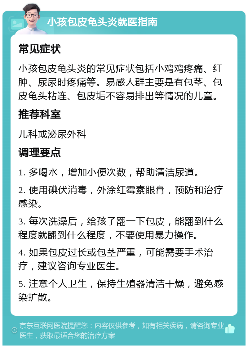 小孩包皮龟头炎就医指南 常见症状 小孩包皮龟头炎的常见症状包括小鸡鸡疼痛、红肿、尿尿时疼痛等。易感人群主要是有包茎、包皮龟头粘连、包皮垢不容易排出等情况的儿童。 推荐科室 儿科或泌尿外科 调理要点 1. 多喝水，增加小便次数，帮助清洁尿道。 2. 使用碘伏消毒，外涂红霉素眼膏，预防和治疗感染。 3. 每次洗澡后，给孩子翻一下包皮，能翻到什么程度就翻到什么程度，不要使用暴力操作。 4. 如果包皮过长或包茎严重，可能需要手术治疗，建议咨询专业医生。 5. 注意个人卫生，保持生殖器清洁干燥，避免感染扩散。