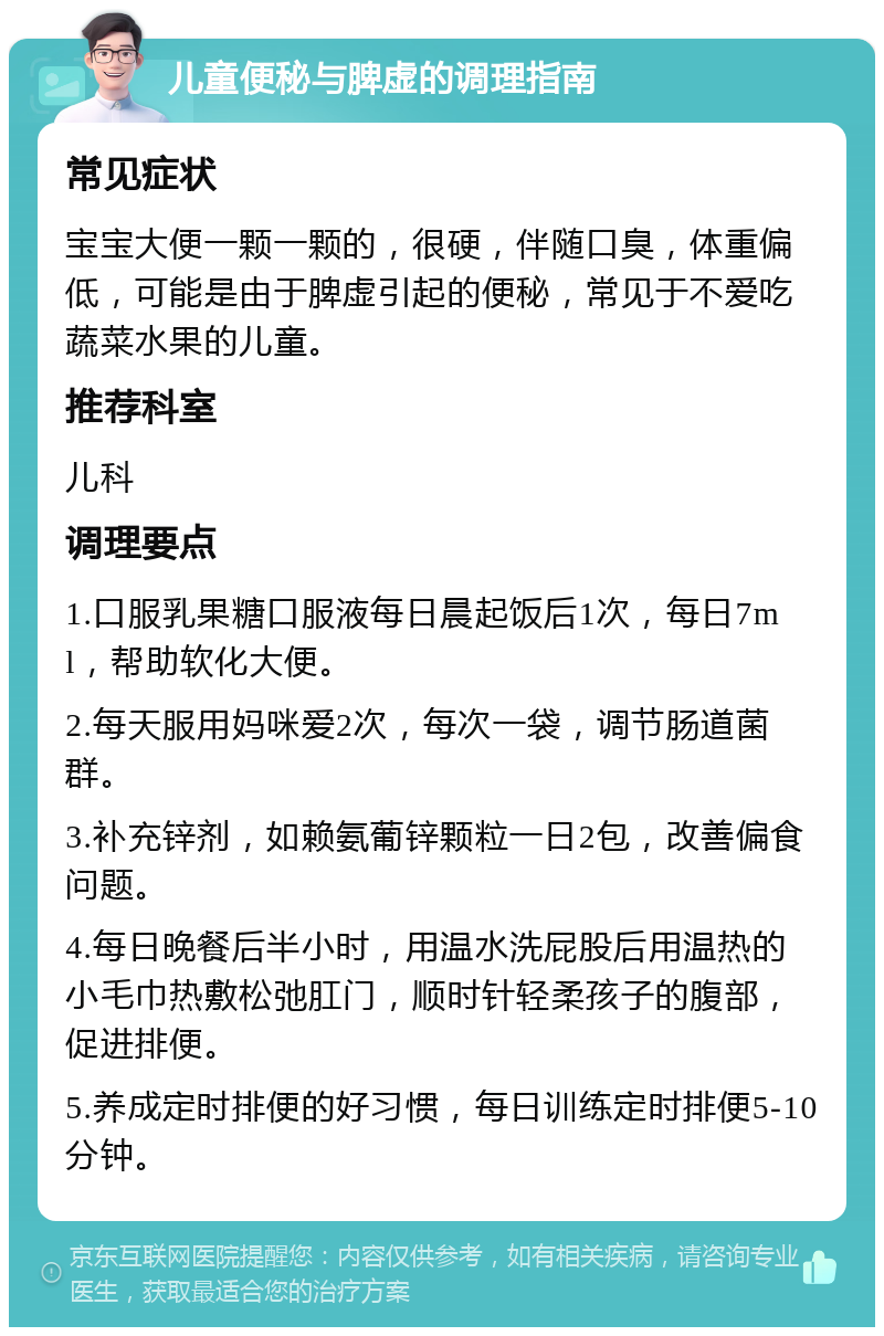 儿童便秘与脾虚的调理指南 常见症状 宝宝大便一颗一颗的，很硬，伴随口臭，体重偏低，可能是由于脾虚引起的便秘，常见于不爱吃蔬菜水果的儿童。 推荐科室 儿科 调理要点 1.口服乳果糖口服液每日晨起饭后1次，每日7ml，帮助软化大便。 2.每天服用妈咪爱2次，每次一袋，调节肠道菌群。 3.补充锌剂，如赖氨葡锌颗粒一日2包，改善偏食问题。 4.每日晚餐后半小时，用温水洗屁股后用温热的小毛巾热敷松弛肛门，顺时针轻柔孩子的腹部，促进排便。 5.养成定时排便的好习惯，每日训练定时排便5-10分钟。