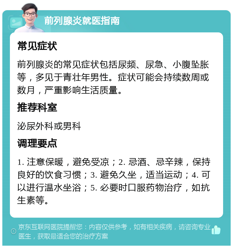 前列腺炎就医指南 常见症状 前列腺炎的常见症状包括尿频、尿急、小腹坠胀等，多见于青壮年男性。症状可能会持续数周或数月，严重影响生活质量。 推荐科室 泌尿外科或男科 调理要点 1. 注意保暖，避免受凉；2. 忌酒、忌辛辣，保持良好的饮食习惯；3. 避免久坐，适当运动；4. 可以进行温水坐浴；5. 必要时口服药物治疗，如抗生素等。