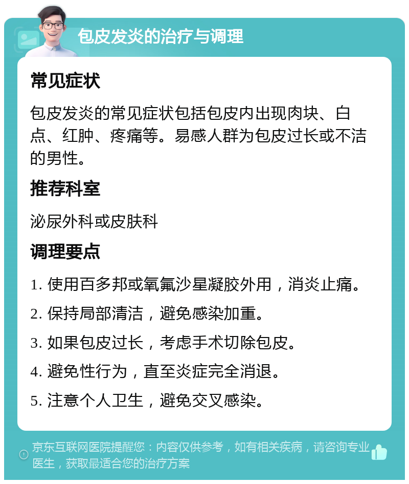 包皮发炎的治疗与调理 常见症状 包皮发炎的常见症状包括包皮内出现肉块、白点、红肿、疼痛等。易感人群为包皮过长或不洁的男性。 推荐科室 泌尿外科或皮肤科 调理要点 1. 使用百多邦或氧氟沙星凝胶外用，消炎止痛。 2. 保持局部清洁，避免感染加重。 3. 如果包皮过长，考虑手术切除包皮。 4. 避免性行为，直至炎症完全消退。 5. 注意个人卫生，避免交叉感染。