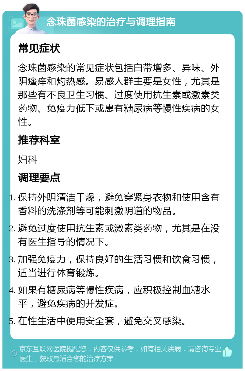 念珠菌感染的治疗与调理指南 常见症状 念珠菌感染的常见症状包括白带增多、异味、外阴瘙痒和灼热感。易感人群主要是女性，尤其是那些有不良卫生习惯、过度使用抗生素或激素类药物、免疫力低下或患有糖尿病等慢性疾病的女性。 推荐科室 妇科 调理要点 保持外阴清洁干燥，避免穿紧身衣物和使用含有香料的洗涤剂等可能刺激阴道的物品。 避免过度使用抗生素或激素类药物，尤其是在没有医生指导的情况下。 加强免疫力，保持良好的生活习惯和饮食习惯，适当进行体育锻炼。 如果有糖尿病等慢性疾病，应积极控制血糖水平，避免疾病的并发症。 在性生活中使用安全套，避免交叉感染。