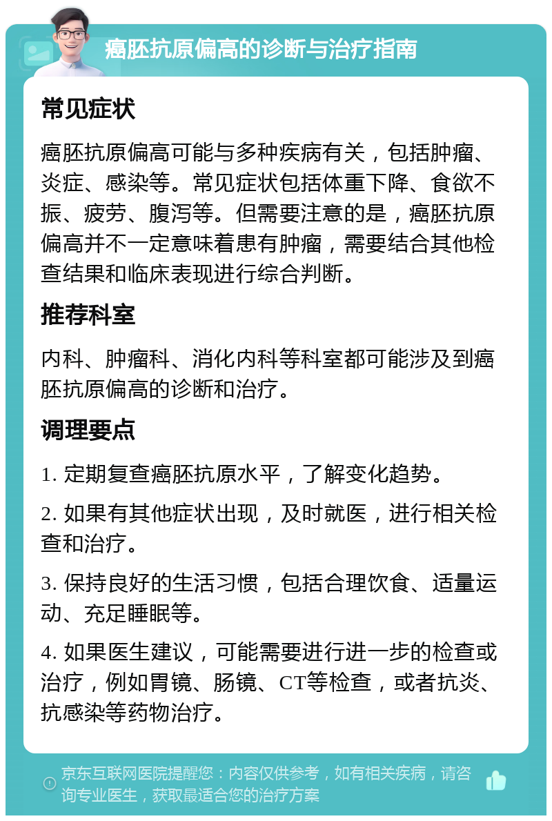 癌胚抗原偏高的诊断与治疗指南 常见症状 癌胚抗原偏高可能与多种疾病有关，包括肿瘤、炎症、感染等。常见症状包括体重下降、食欲不振、疲劳、腹泻等。但需要注意的是，癌胚抗原偏高并不一定意味着患有肿瘤，需要结合其他检查结果和临床表现进行综合判断。 推荐科室 内科、肿瘤科、消化内科等科室都可能涉及到癌胚抗原偏高的诊断和治疗。 调理要点 1. 定期复查癌胚抗原水平，了解变化趋势。 2. 如果有其他症状出现，及时就医，进行相关检查和治疗。 3. 保持良好的生活习惯，包括合理饮食、适量运动、充足睡眠等。 4. 如果医生建议，可能需要进行进一步的检查或治疗，例如胃镜、肠镜、CT等检查，或者抗炎、抗感染等药物治疗。