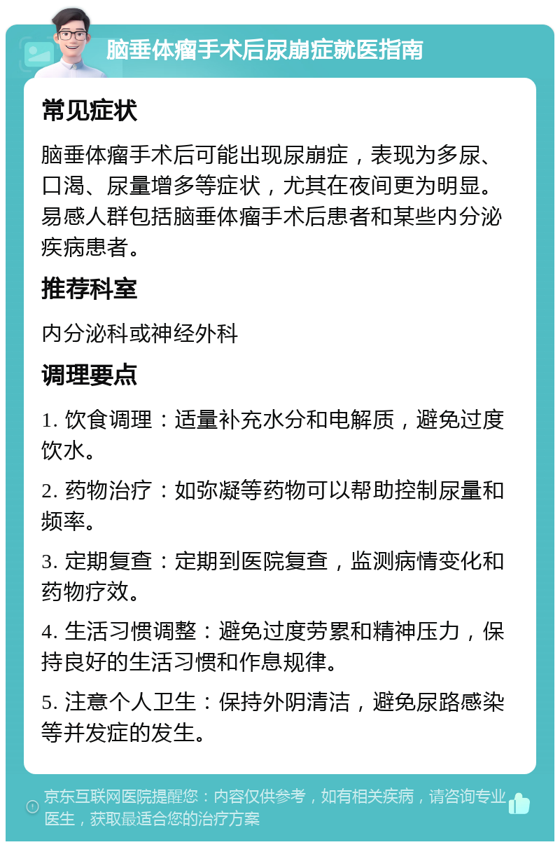 脑垂体瘤手术后尿崩症就医指南 常见症状 脑垂体瘤手术后可能出现尿崩症，表现为多尿、口渴、尿量增多等症状，尤其在夜间更为明显。易感人群包括脑垂体瘤手术后患者和某些内分泌疾病患者。 推荐科室 内分泌科或神经外科 调理要点 1. 饮食调理：适量补充水分和电解质，避免过度饮水。 2. 药物治疗：如弥凝等药物可以帮助控制尿量和频率。 3. 定期复查：定期到医院复查，监测病情变化和药物疗效。 4. 生活习惯调整：避免过度劳累和精神压力，保持良好的生活习惯和作息规律。 5. 注意个人卫生：保持外阴清洁，避免尿路感染等并发症的发生。