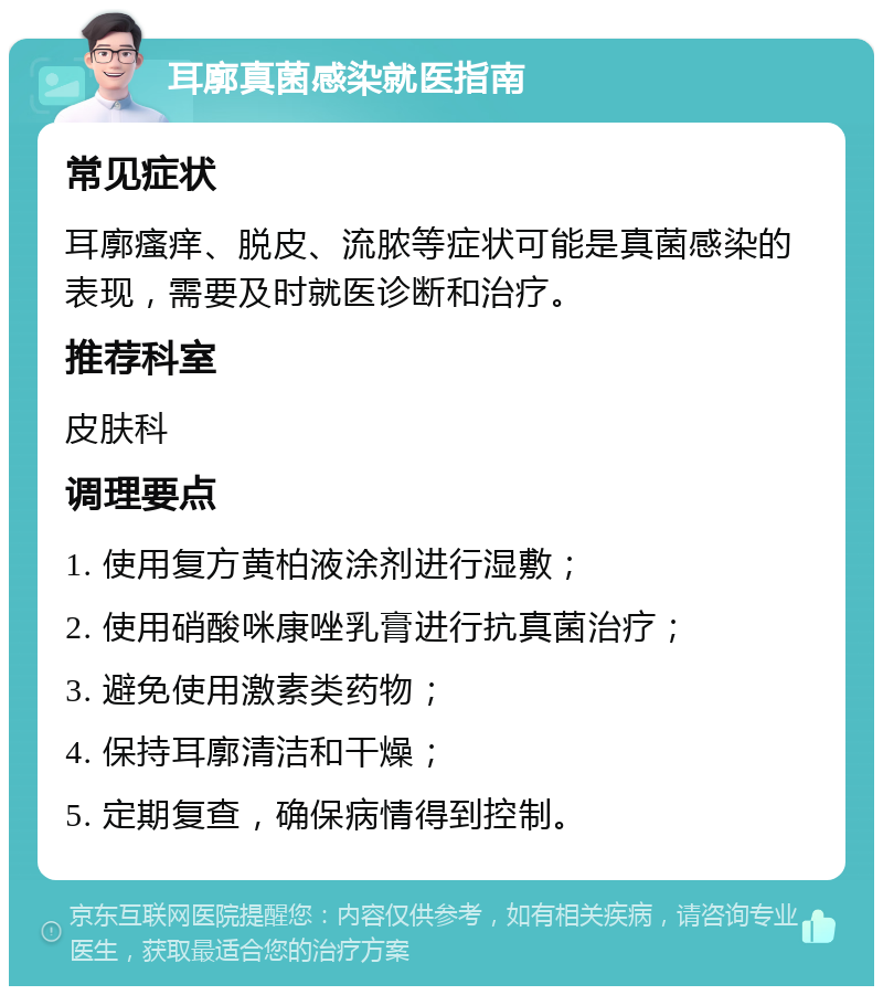 耳廓真菌感染就医指南 常见症状 耳廓瘙痒、脱皮、流脓等症状可能是真菌感染的表现，需要及时就医诊断和治疗。 推荐科室 皮肤科 调理要点 1. 使用复方黄柏液涂剂进行湿敷； 2. 使用硝酸咪康唑乳膏进行抗真菌治疗； 3. 避免使用激素类药物； 4. 保持耳廓清洁和干燥； 5. 定期复查，确保病情得到控制。