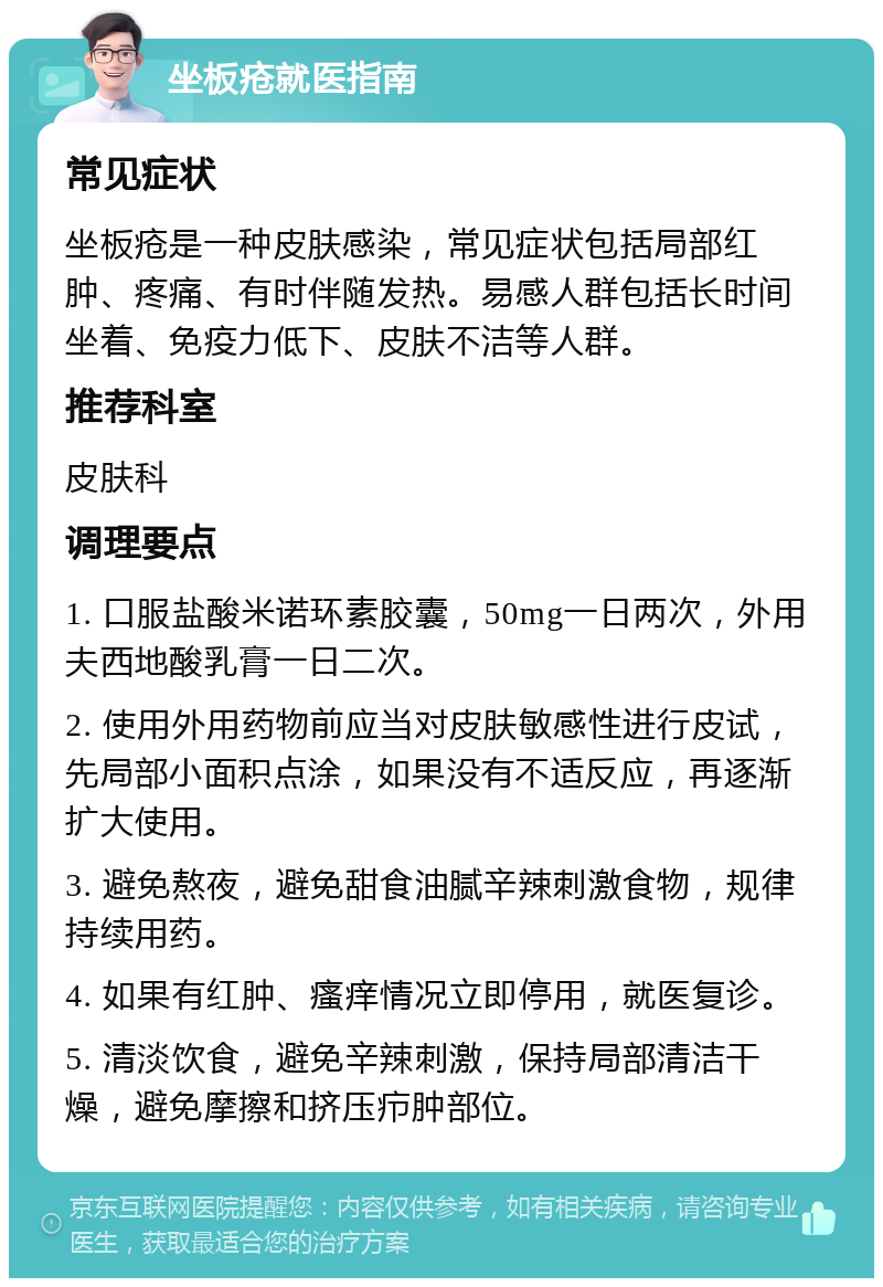 坐板疮就医指南 常见症状 坐板疮是一种皮肤感染，常见症状包括局部红肿、疼痛、有时伴随发热。易感人群包括长时间坐着、免疫力低下、皮肤不洁等人群。 推荐科室 皮肤科 调理要点 1. 口服盐酸米诺环素胶囊，50mg一日两次，外用夫西地酸乳膏一日二次。 2. 使用外用药物前应当对皮肤敏感性进行皮试，先局部小面积点涂，如果没有不适反应，再逐渐扩大使用。 3. 避免熬夜，避免甜食油腻辛辣刺激食物，规律持续用药。 4. 如果有红肿、瘙痒情况立即停用，就医复诊。 5. 清淡饮食，避免辛辣刺激，保持局部清洁干燥，避免摩擦和挤压疖肿部位。