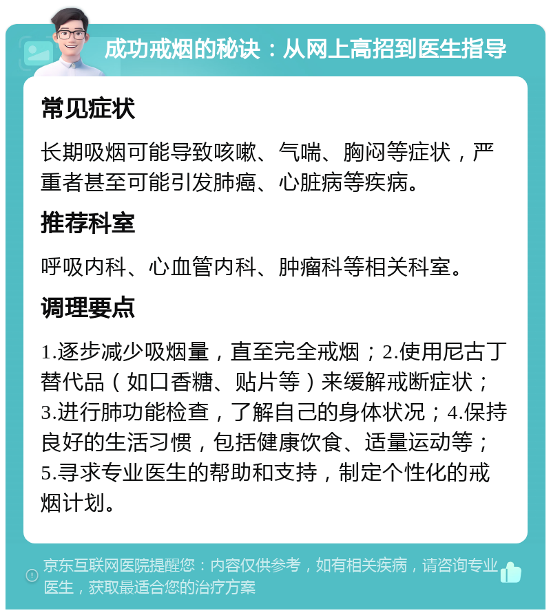 成功戒烟的秘诀：从网上高招到医生指导 常见症状 长期吸烟可能导致咳嗽、气喘、胸闷等症状，严重者甚至可能引发肺癌、心脏病等疾病。 推荐科室 呼吸内科、心血管内科、肿瘤科等相关科室。 调理要点 1.逐步减少吸烟量，直至完全戒烟；2.使用尼古丁替代品（如口香糖、贴片等）来缓解戒断症状；3.进行肺功能检查，了解自己的身体状况；4.保持良好的生活习惯，包括健康饮食、适量运动等；5.寻求专业医生的帮助和支持，制定个性化的戒烟计划。