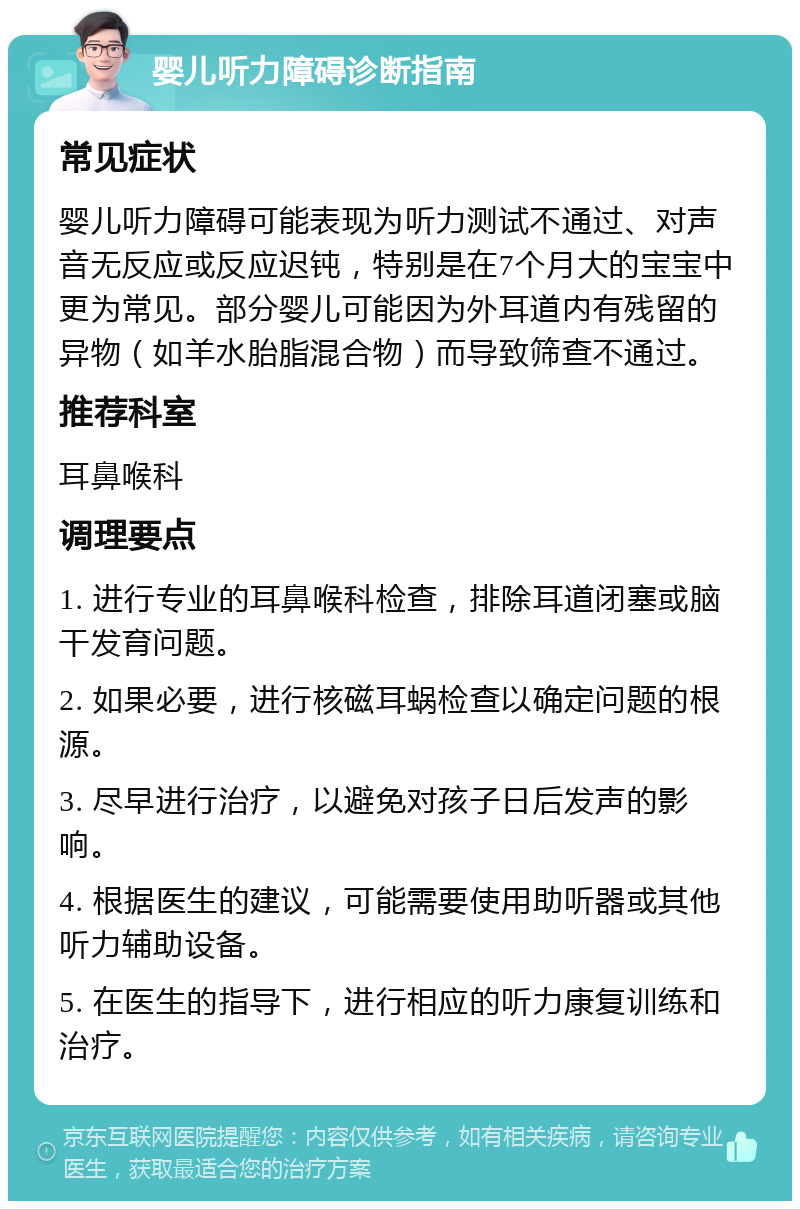 婴儿听力障碍诊断指南 常见症状 婴儿听力障碍可能表现为听力测试不通过、对声音无反应或反应迟钝，特别是在7个月大的宝宝中更为常见。部分婴儿可能因为外耳道内有残留的异物（如羊水胎脂混合物）而导致筛查不通过。 推荐科室 耳鼻喉科 调理要点 1. 进行专业的耳鼻喉科检查，排除耳道闭塞或脑干发育问题。 2. 如果必要，进行核磁耳蜗检查以确定问题的根源。 3. 尽早进行治疗，以避免对孩子日后发声的影响。 4. 根据医生的建议，可能需要使用助听器或其他听力辅助设备。 5. 在医生的指导下，进行相应的听力康复训练和治疗。