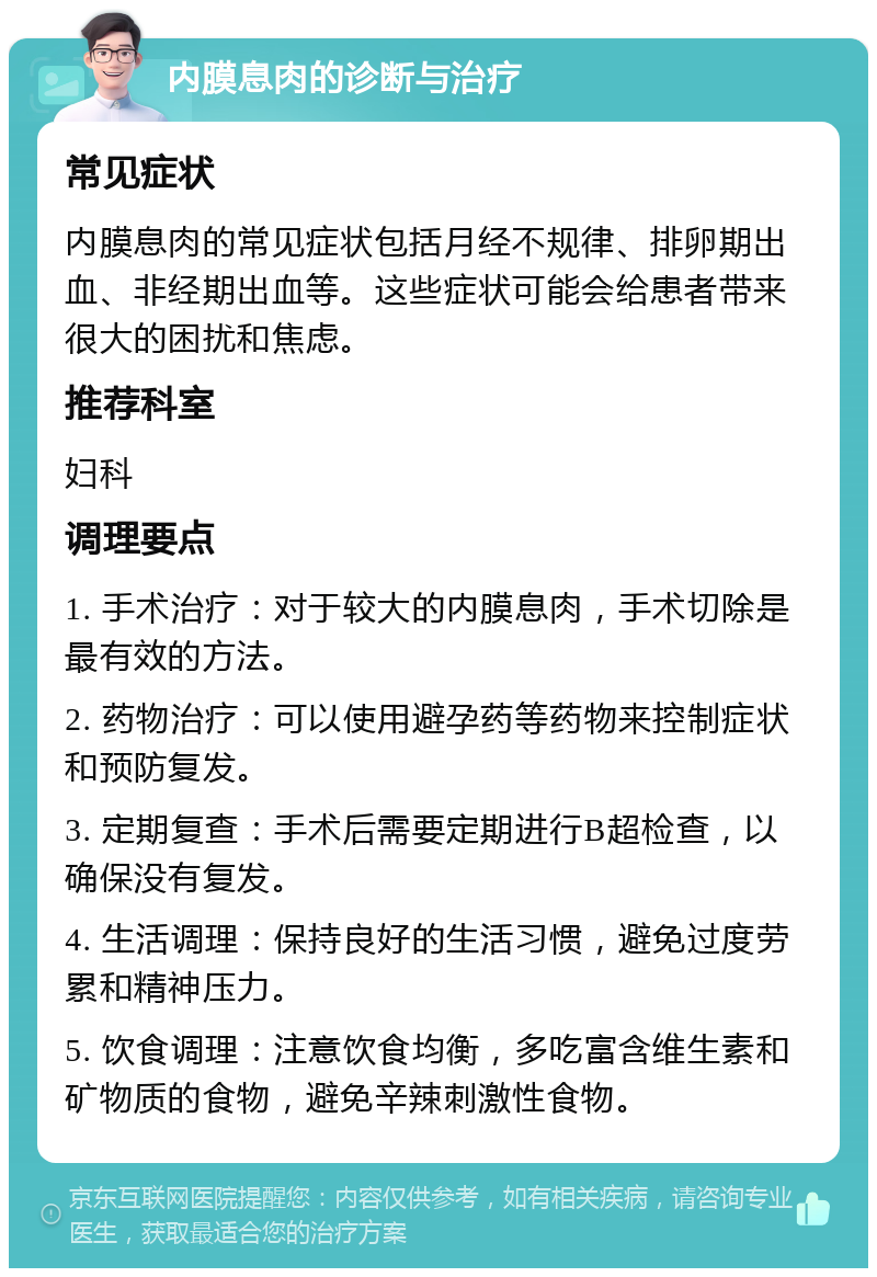 内膜息肉的诊断与治疗 常见症状 内膜息肉的常见症状包括月经不规律、排卵期出血、非经期出血等。这些症状可能会给患者带来很大的困扰和焦虑。 推荐科室 妇科 调理要点 1. 手术治疗：对于较大的内膜息肉，手术切除是最有效的方法。 2. 药物治疗：可以使用避孕药等药物来控制症状和预防复发。 3. 定期复查：手术后需要定期进行B超检查，以确保没有复发。 4. 生活调理：保持良好的生活习惯，避免过度劳累和精神压力。 5. 饮食调理：注意饮食均衡，多吃富含维生素和矿物质的食物，避免辛辣刺激性食物。