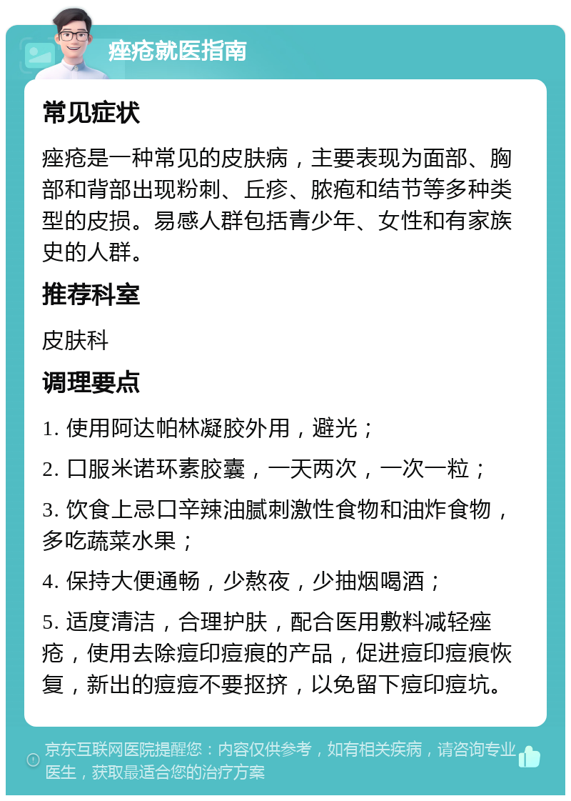 痤疮就医指南 常见症状 痤疮是一种常见的皮肤病，主要表现为面部、胸部和背部出现粉刺、丘疹、脓疱和结节等多种类型的皮损。易感人群包括青少年、女性和有家族史的人群。 推荐科室 皮肤科 调理要点 1. 使用阿达帕林凝胶外用，避光； 2. 口服米诺环素胶囊，一天两次，一次一粒； 3. 饮食上忌口辛辣油腻刺激性食物和油炸食物，多吃蔬菜水果； 4. 保持大便通畅，少熬夜，少抽烟喝酒； 5. 适度清洁，合理护肤，配合医用敷料减轻痤疮，使用去除痘印痘痕的产品，促进痘印痘痕恢复，新出的痘痘不要抠挤，以免留下痘印痘坑。