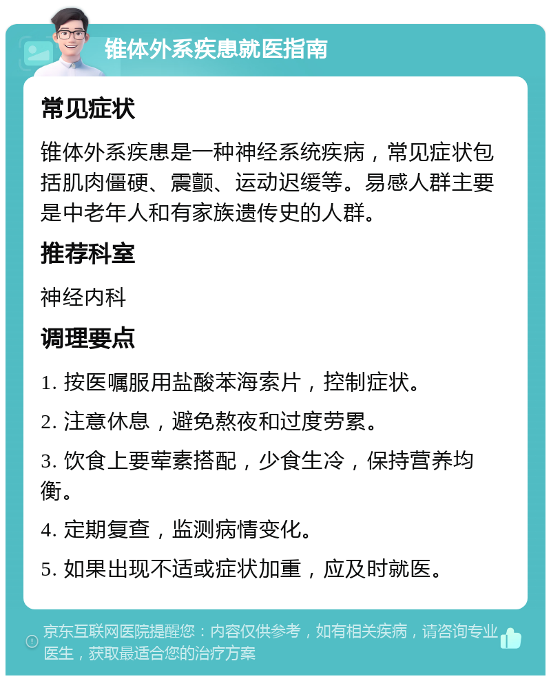 锥体外系疾患就医指南 常见症状 锥体外系疾患是一种神经系统疾病，常见症状包括肌肉僵硬、震颤、运动迟缓等。易感人群主要是中老年人和有家族遗传史的人群。 推荐科室 神经内科 调理要点 1. 按医嘱服用盐酸苯海索片，控制症状。 2. 注意休息，避免熬夜和过度劳累。 3. 饮食上要荤素搭配，少食生冷，保持营养均衡。 4. 定期复查，监测病情变化。 5. 如果出现不适或症状加重，应及时就医。