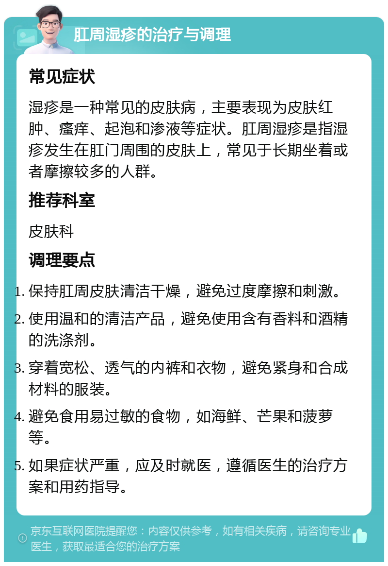 肛周湿疹的治疗与调理 常见症状 湿疹是一种常见的皮肤病，主要表现为皮肤红肿、瘙痒、起泡和渗液等症状。肛周湿疹是指湿疹发生在肛门周围的皮肤上，常见于长期坐着或者摩擦较多的人群。 推荐科室 皮肤科 调理要点 保持肛周皮肤清洁干燥，避免过度摩擦和刺激。 使用温和的清洁产品，避免使用含有香料和酒精的洗涤剂。 穿着宽松、透气的内裤和衣物，避免紧身和合成材料的服装。 避免食用易过敏的食物，如海鲜、芒果和菠萝等。 如果症状严重，应及时就医，遵循医生的治疗方案和用药指导。