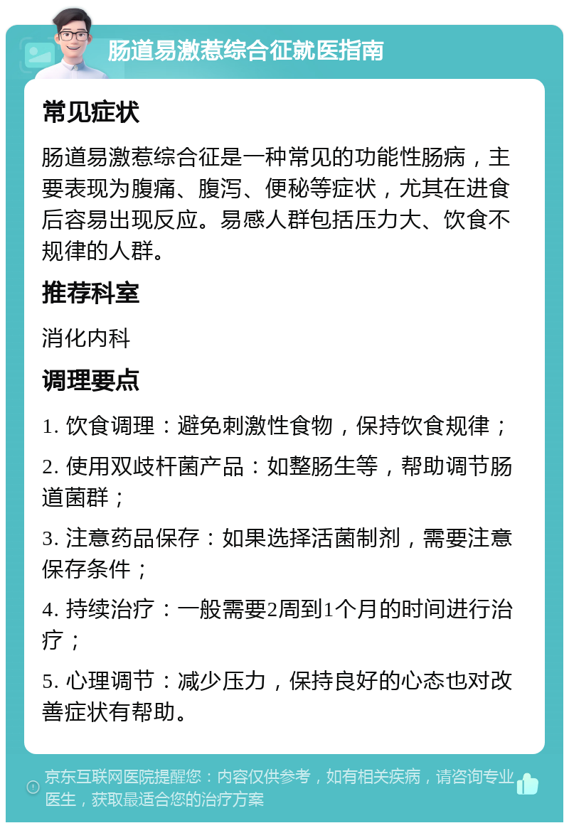 肠道易激惹综合征就医指南 常见症状 肠道易激惹综合征是一种常见的功能性肠病，主要表现为腹痛、腹泻、便秘等症状，尤其在进食后容易出现反应。易感人群包括压力大、饮食不规律的人群。 推荐科室 消化内科 调理要点 1. 饮食调理：避免刺激性食物，保持饮食规律； 2. 使用双歧杆菌产品：如整肠生等，帮助调节肠道菌群； 3. 注意药品保存：如果选择活菌制剂，需要注意保存条件； 4. 持续治疗：一般需要2周到1个月的时间进行治疗； 5. 心理调节：减少压力，保持良好的心态也对改善症状有帮助。