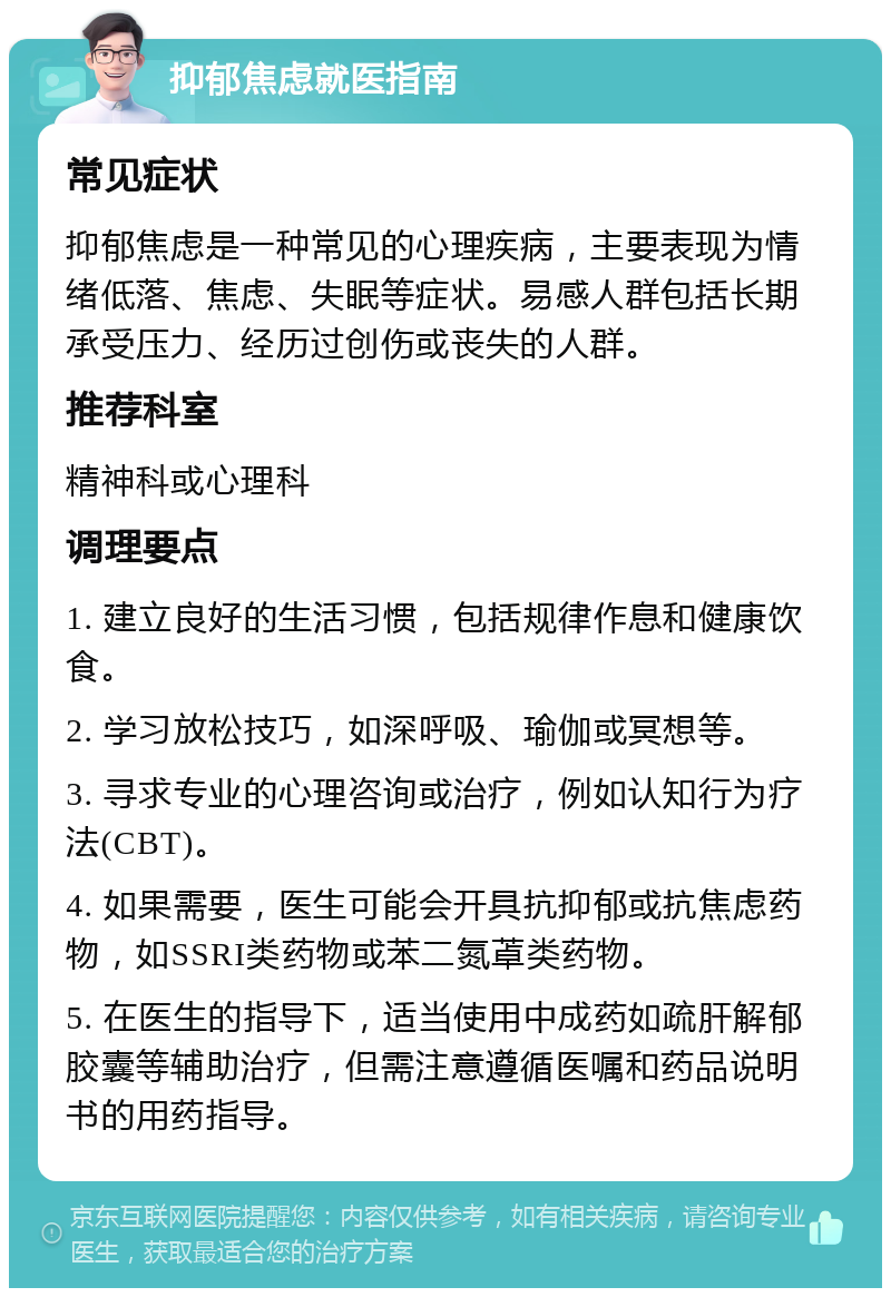 抑郁焦虑就医指南 常见症状 抑郁焦虑是一种常见的心理疾病，主要表现为情绪低落、焦虑、失眠等症状。易感人群包括长期承受压力、经历过创伤或丧失的人群。 推荐科室 精神科或心理科 调理要点 1. 建立良好的生活习惯，包括规律作息和健康饮食。 2. 学习放松技巧，如深呼吸、瑜伽或冥想等。 3. 寻求专业的心理咨询或治疗，例如认知行为疗法(CBT)。 4. 如果需要，医生可能会开具抗抑郁或抗焦虑药物，如SSRI类药物或苯二氮䓬类药物。 5. 在医生的指导下，适当使用中成药如疏肝解郁胶囊等辅助治疗，但需注意遵循医嘱和药品说明书的用药指导。