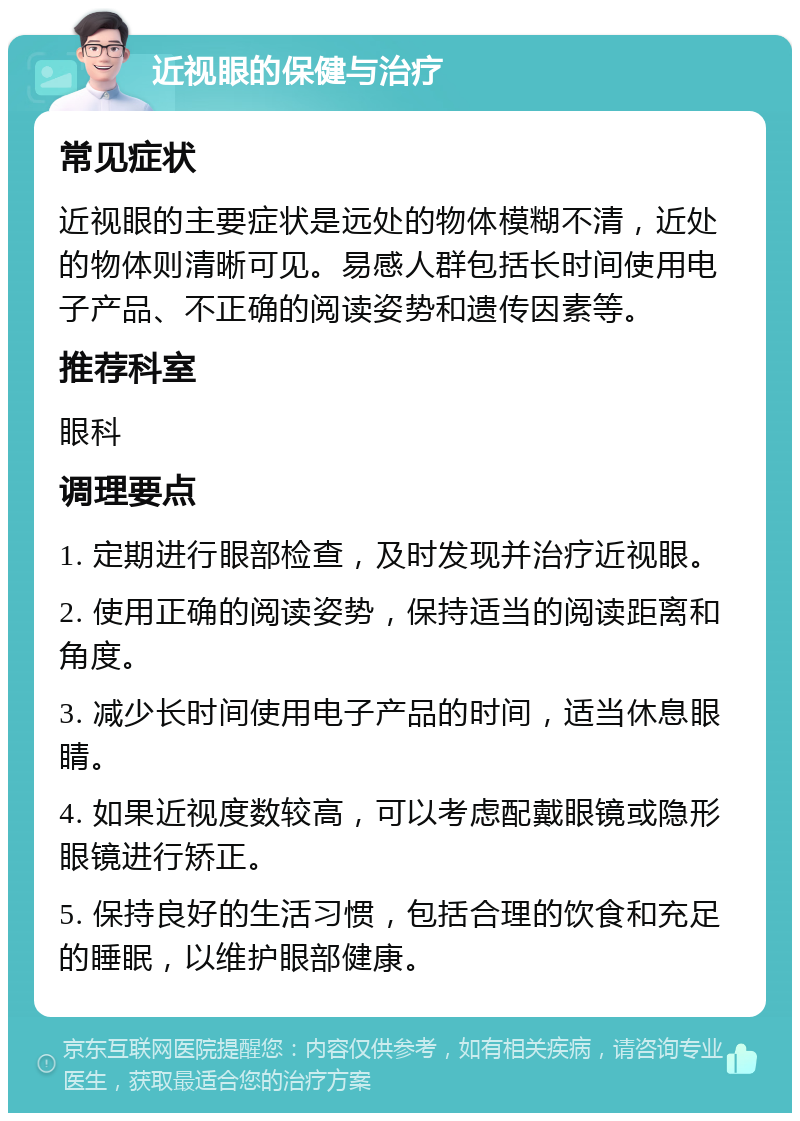 近视眼的保健与治疗 常见症状 近视眼的主要症状是远处的物体模糊不清，近处的物体则清晰可见。易感人群包括长时间使用电子产品、不正确的阅读姿势和遗传因素等。 推荐科室 眼科 调理要点 1. 定期进行眼部检查，及时发现并治疗近视眼。 2. 使用正确的阅读姿势，保持适当的阅读距离和角度。 3. 减少长时间使用电子产品的时间，适当休息眼睛。 4. 如果近视度数较高，可以考虑配戴眼镜或隐形眼镜进行矫正。 5. 保持良好的生活习惯，包括合理的饮食和充足的睡眠，以维护眼部健康。