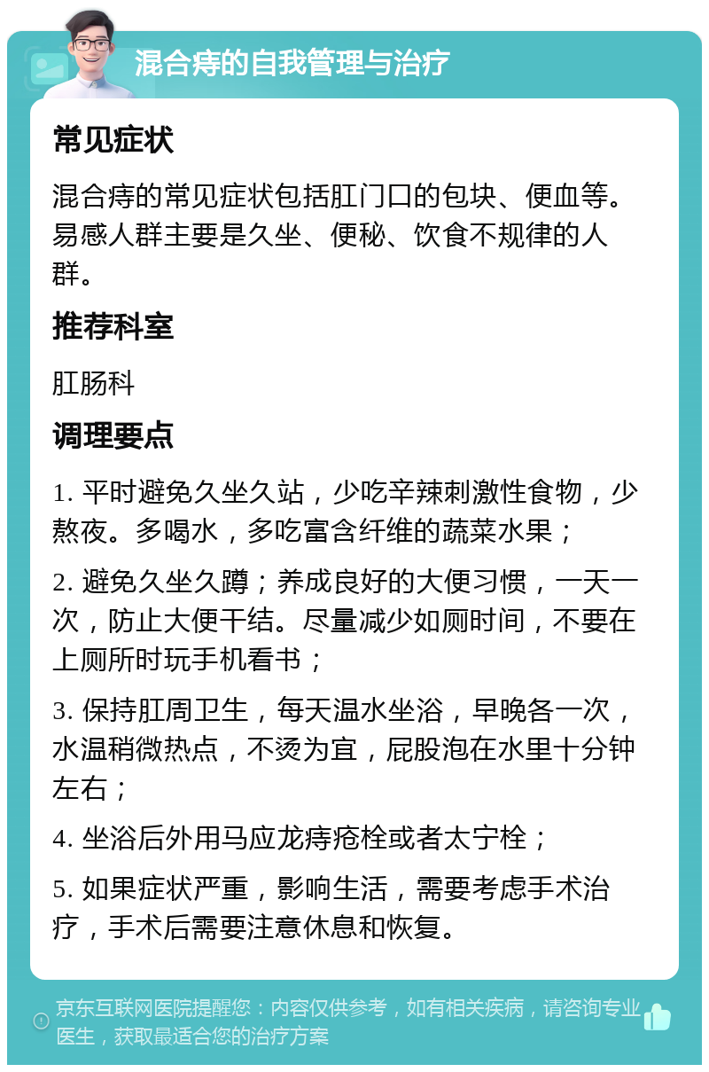 混合痔的自我管理与治疗 常见症状 混合痔的常见症状包括肛门口的包块、便血等。易感人群主要是久坐、便秘、饮食不规律的人群。 推荐科室 肛肠科 调理要点 1. 平时避免久坐久站，少吃辛辣刺激性食物，少熬夜。多喝水，多吃富含纤维的蔬菜水果； 2. 避免久坐久蹲；养成良好的大便习惯，一天一次，防止大便干结。尽量减少如厕时间，不要在上厕所时玩手机看书； 3. 保持肛周卫生，每天温水坐浴，早晚各一次，水温稍微热点，不烫为宜，屁股泡在水里十分钟左右； 4. 坐浴后外用马应龙痔疮栓或者太宁栓； 5. 如果症状严重，影响生活，需要考虑手术治疗，手术后需要注意休息和恢复。