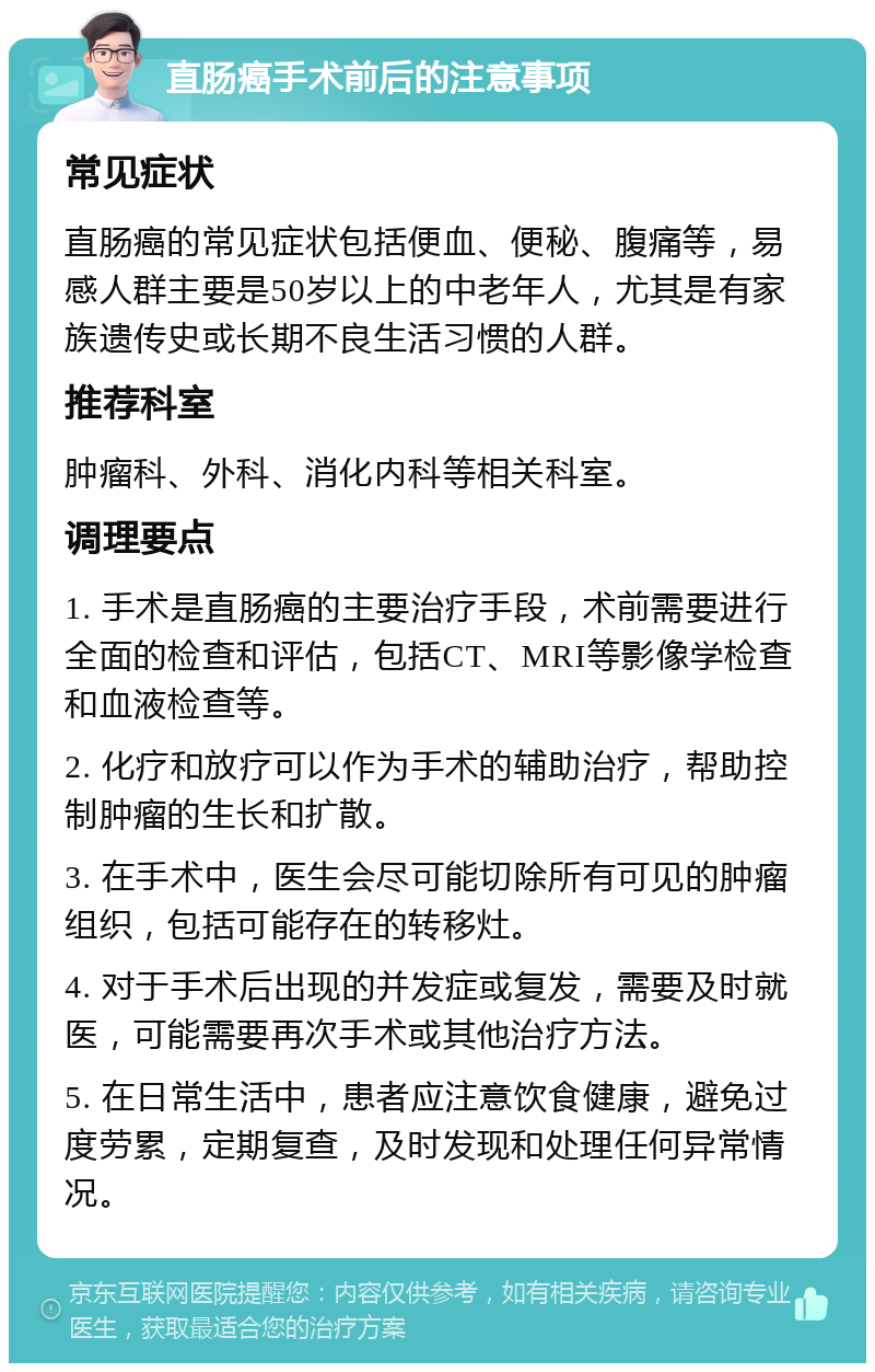 直肠癌手术前后的注意事项 常见症状 直肠癌的常见症状包括便血、便秘、腹痛等，易感人群主要是50岁以上的中老年人，尤其是有家族遗传史或长期不良生活习惯的人群。 推荐科室 肿瘤科、外科、消化内科等相关科室。 调理要点 1. 手术是直肠癌的主要治疗手段，术前需要进行全面的检查和评估，包括CT、MRI等影像学检查和血液检查等。 2. 化疗和放疗可以作为手术的辅助治疗，帮助控制肿瘤的生长和扩散。 3. 在手术中，医生会尽可能切除所有可见的肿瘤组织，包括可能存在的转移灶。 4. 对于手术后出现的并发症或复发，需要及时就医，可能需要再次手术或其他治疗方法。 5. 在日常生活中，患者应注意饮食健康，避免过度劳累，定期复查，及时发现和处理任何异常情况。