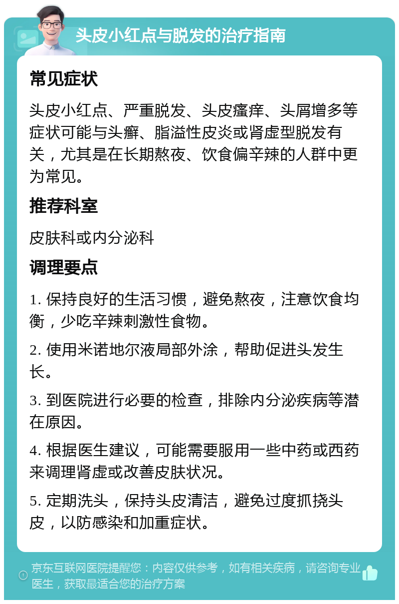 头皮小红点与脱发的治疗指南 常见症状 头皮小红点、严重脱发、头皮瘙痒、头屑增多等症状可能与头癣、脂溢性皮炎或肾虚型脱发有关，尤其是在长期熬夜、饮食偏辛辣的人群中更为常见。 推荐科室 皮肤科或内分泌科 调理要点 1. 保持良好的生活习惯，避免熬夜，注意饮食均衡，少吃辛辣刺激性食物。 2. 使用米诺地尔液局部外涂，帮助促进头发生长。 3. 到医院进行必要的检查，排除内分泌疾病等潜在原因。 4. 根据医生建议，可能需要服用一些中药或西药来调理肾虚或改善皮肤状况。 5. 定期洗头，保持头皮清洁，避免过度抓挠头皮，以防感染和加重症状。