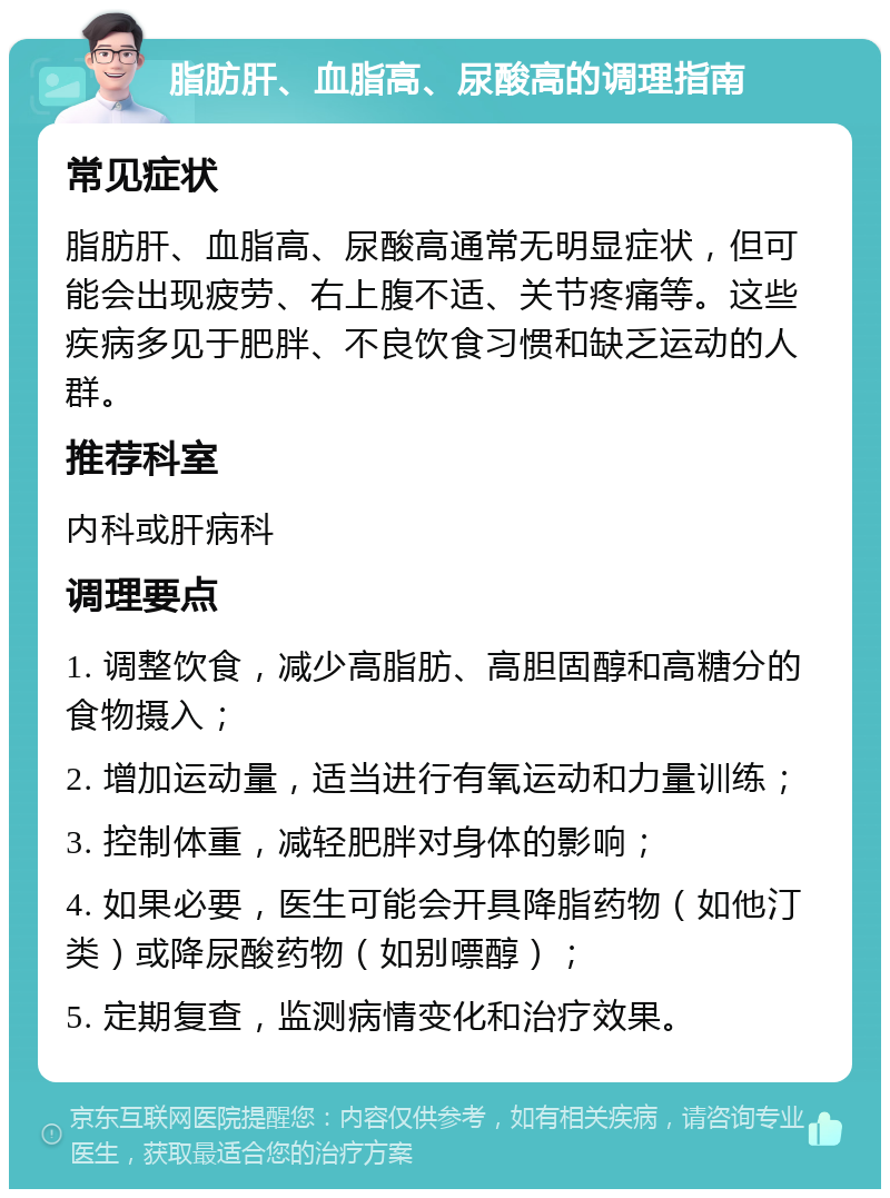 脂肪肝、血脂高、尿酸高的调理指南 常见症状 脂肪肝、血脂高、尿酸高通常无明显症状，但可能会出现疲劳、右上腹不适、关节疼痛等。这些疾病多见于肥胖、不良饮食习惯和缺乏运动的人群。 推荐科室 内科或肝病科 调理要点 1. 调整饮食，减少高脂肪、高胆固醇和高糖分的食物摄入； 2. 增加运动量，适当进行有氧运动和力量训练； 3. 控制体重，减轻肥胖对身体的影响； 4. 如果必要，医生可能会开具降脂药物（如他汀类）或降尿酸药物（如别嘌醇）； 5. 定期复查，监测病情变化和治疗效果。