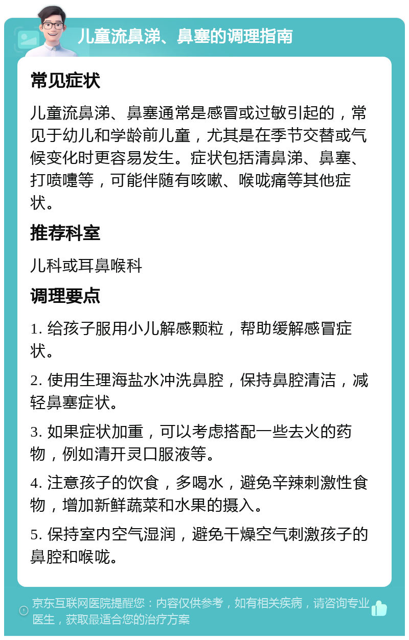 儿童流鼻涕、鼻塞的调理指南 常见症状 儿童流鼻涕、鼻塞通常是感冒或过敏引起的，常见于幼儿和学龄前儿童，尤其是在季节交替或气候变化时更容易发生。症状包括清鼻涕、鼻塞、打喷嚏等，可能伴随有咳嗽、喉咙痛等其他症状。 推荐科室 儿科或耳鼻喉科 调理要点 1. 给孩子服用小儿解感颗粒，帮助缓解感冒症状。 2. 使用生理海盐水冲洗鼻腔，保持鼻腔清洁，减轻鼻塞症状。 3. 如果症状加重，可以考虑搭配一些去火的药物，例如清开灵口服液等。 4. 注意孩子的饮食，多喝水，避免辛辣刺激性食物，增加新鲜蔬菜和水果的摄入。 5. 保持室内空气湿润，避免干燥空气刺激孩子的鼻腔和喉咙。