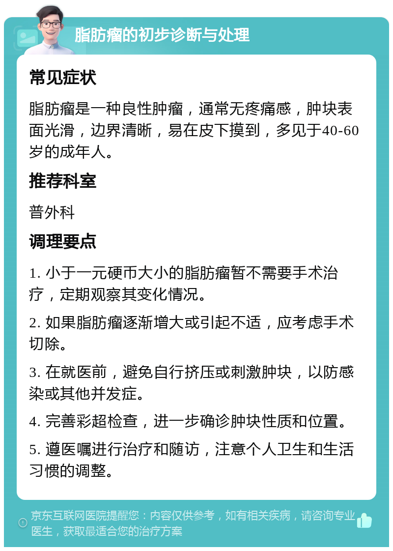 脂肪瘤的初步诊断与处理 常见症状 脂肪瘤是一种良性肿瘤，通常无疼痛感，肿块表面光滑，边界清晰，易在皮下摸到，多见于40-60岁的成年人。 推荐科室 普外科 调理要点 1. 小于一元硬币大小的脂肪瘤暂不需要手术治疗，定期观察其变化情况。 2. 如果脂肪瘤逐渐增大或引起不适，应考虑手术切除。 3. 在就医前，避免自行挤压或刺激肿块，以防感染或其他并发症。 4. 完善彩超检查，进一步确诊肿块性质和位置。 5. 遵医嘱进行治疗和随访，注意个人卫生和生活习惯的调整。