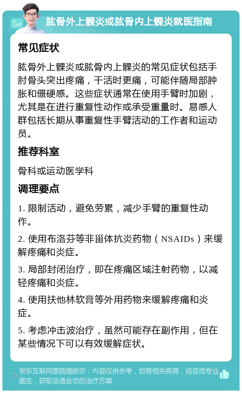 肱骨外上髁炎或肱骨内上髁炎就医指南 常见症状 肱骨外上髁炎或肱骨内上髁炎的常见症状包括手肘骨头突出疼痛，干活时更痛，可能伴随局部肿胀和僵硬感。这些症状通常在使用手臂时加剧，尤其是在进行重复性动作或承受重量时。易感人群包括长期从事重复性手臂活动的工作者和运动员。 推荐科室 骨科或运动医学科 调理要点 1. 限制活动，避免劳累，减少手臂的重复性动作。 2. 使用布洛芬等非甾体抗炎药物（NSAIDs）来缓解疼痛和炎症。 3. 局部封闭治疗，即在疼痛区域注射药物，以减轻疼痛和炎症。 4. 使用扶他林软膏等外用药物来缓解疼痛和炎症。 5. 考虑冲击波治疗，虽然可能存在副作用，但在某些情况下可以有效缓解症状。