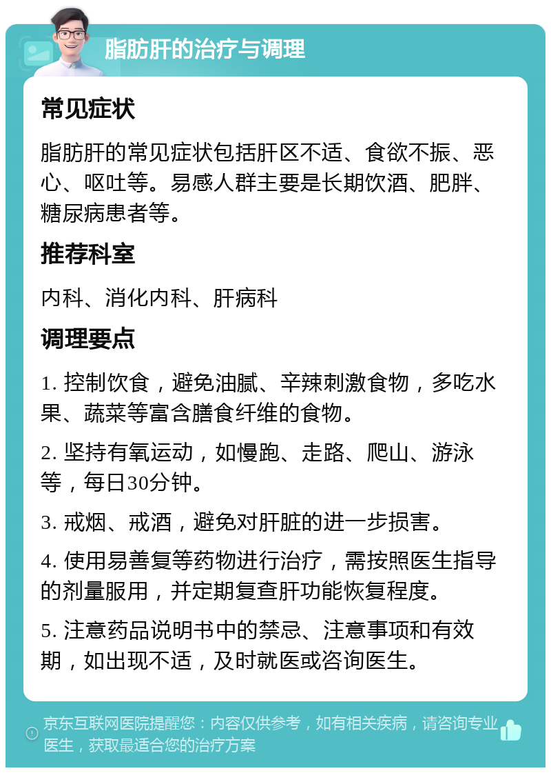 脂肪肝的治疗与调理 常见症状 脂肪肝的常见症状包括肝区不适、食欲不振、恶心、呕吐等。易感人群主要是长期饮酒、肥胖、糖尿病患者等。 推荐科室 内科、消化内科、肝病科 调理要点 1. 控制饮食，避免油腻、辛辣刺激食物，多吃水果、蔬菜等富含膳食纤维的食物。 2. 坚持有氧运动，如慢跑、走路、爬山、游泳等，每日30分钟。 3. 戒烟、戒酒，避免对肝脏的进一步损害。 4. 使用易善复等药物进行治疗，需按照医生指导的剂量服用，并定期复查肝功能恢复程度。 5. 注意药品说明书中的禁忌、注意事项和有效期，如出现不适，及时就医或咨询医生。