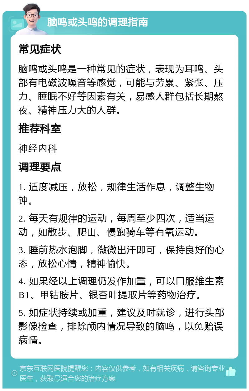 脑鸣或头鸣的调理指南 常见症状 脑鸣或头鸣是一种常见的症状，表现为耳鸣、头部有电磁波噪音等感觉，可能与劳累、紧张、压力、睡眠不好等因素有关，易感人群包括长期熬夜、精神压力大的人群。 推荐科室 神经内科 调理要点 1. 适度减压，放松，规律生活作息，调整生物钟。 2. 每天有规律的运动，每周至少四次，适当运动，如散步、爬山、慢跑骑车等有氧运动。 3. 睡前热水泡脚，微微出汗即可，保持良好的心态，放松心情，精神愉快。 4. 如果经以上调理仍发作加重，可以口服维生素B1、甲钴胺片、银杏叶提取片等药物治疗。 5. 如症状持续或加重，建议及时就诊，进行头部影像检查，排除颅内情况导致的脑鸣，以免贻误病情。