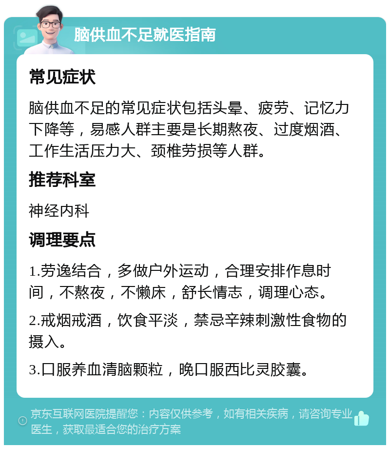 脑供血不足就医指南 常见症状 脑供血不足的常见症状包括头晕、疲劳、记忆力下降等，易感人群主要是长期熬夜、过度烟酒、工作生活压力大、颈椎劳损等人群。 推荐科室 神经内科 调理要点 1.劳逸结合，多做户外运动，合理安排作息时间，不熬夜，不懒床，舒长情志，调理心态。 2.戒烟戒酒，饮食平淡，禁忌辛辣刺激性食物的摄入。 3.口服养血清脑颗粒，晚口服西比灵胶囊。