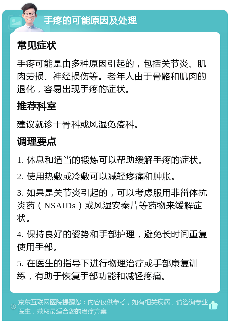 手疼的可能原因及处理 常见症状 手疼可能是由多种原因引起的，包括关节炎、肌肉劳损、神经损伤等。老年人由于骨骼和肌肉的退化，容易出现手疼的症状。 推荐科室 建议就诊于骨科或风湿免疫科。 调理要点 1. 休息和适当的锻炼可以帮助缓解手疼的症状。 2. 使用热敷或冷敷可以减轻疼痛和肿胀。 3. 如果是关节炎引起的，可以考虑服用非甾体抗炎药（NSAIDs）或风湿安泰片等药物来缓解症状。 4. 保持良好的姿势和手部护理，避免长时间重复使用手部。 5. 在医生的指导下进行物理治疗或手部康复训练，有助于恢复手部功能和减轻疼痛。