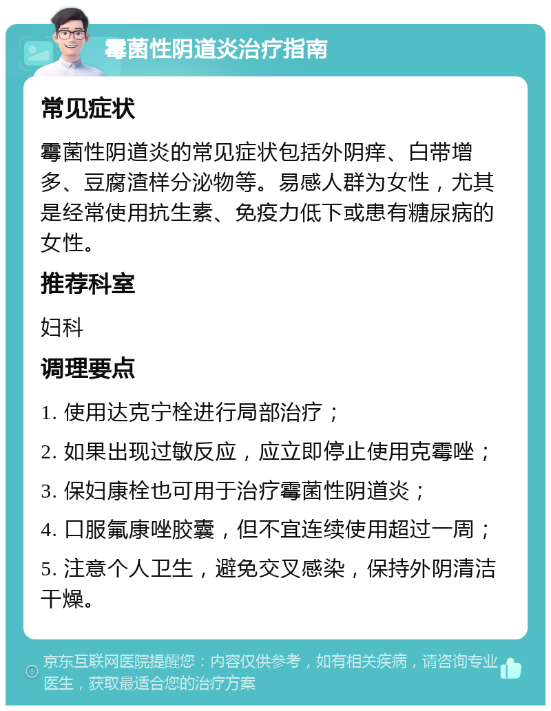 霉菌性阴道炎治疗指南 常见症状 霉菌性阴道炎的常见症状包括外阴痒、白带增多、豆腐渣样分泌物等。易感人群为女性，尤其是经常使用抗生素、免疫力低下或患有糖尿病的女性。 推荐科室 妇科 调理要点 1. 使用达克宁栓进行局部治疗； 2. 如果出现过敏反应，应立即停止使用克霉唑； 3. 保妇康栓也可用于治疗霉菌性阴道炎； 4. 口服氟康唑胶囊，但不宜连续使用超过一周； 5. 注意个人卫生，避免交叉感染，保持外阴清洁干燥。