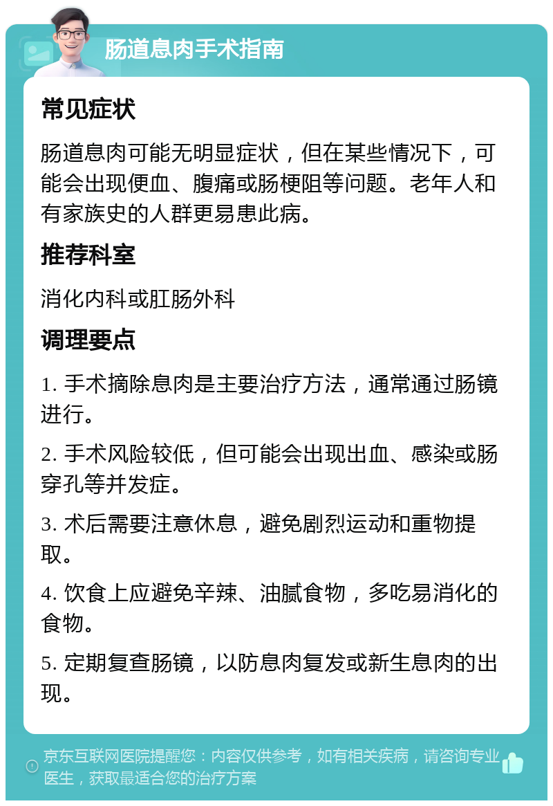 肠道息肉手术指南 常见症状 肠道息肉可能无明显症状，但在某些情况下，可能会出现便血、腹痛或肠梗阻等问题。老年人和有家族史的人群更易患此病。 推荐科室 消化内科或肛肠外科 调理要点 1. 手术摘除息肉是主要治疗方法，通常通过肠镜进行。 2. 手术风险较低，但可能会出现出血、感染或肠穿孔等并发症。 3. 术后需要注意休息，避免剧烈运动和重物提取。 4. 饮食上应避免辛辣、油腻食物，多吃易消化的食物。 5. 定期复查肠镜，以防息肉复发或新生息肉的出现。