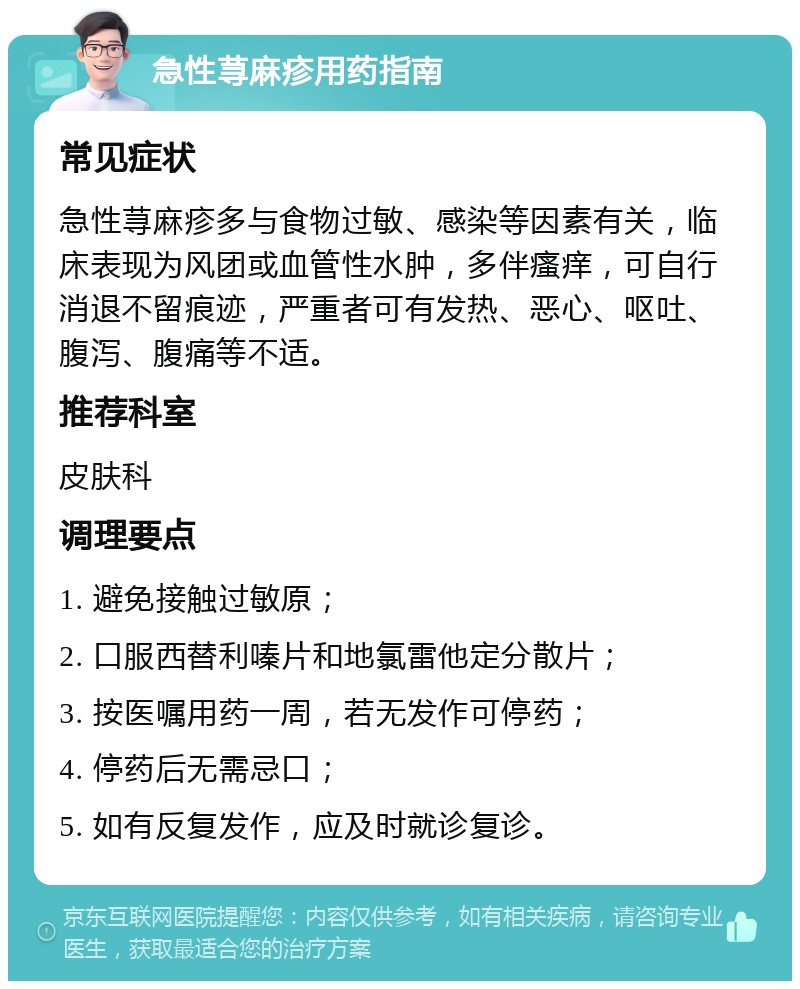 急性荨麻疹用药指南 常见症状 急性荨麻疹多与食物过敏、感染等因素有关，临床表现为风团或血管性水肿，多伴瘙痒，可自行消退不留痕迹，严重者可有发热、恶心、呕吐、腹泻、腹痛等不适。 推荐科室 皮肤科 调理要点 1. 避免接触过敏原； 2. 口服西替利嗪片和地氯雷他定分散片； 3. 按医嘱用药一周，若无发作可停药； 4. 停药后无需忌口； 5. 如有反复发作，应及时就诊复诊。