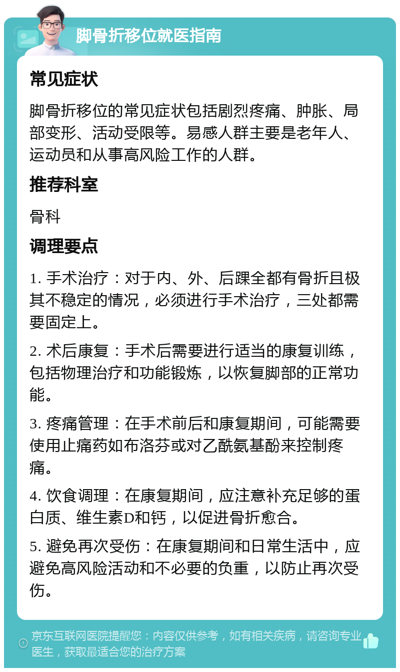 脚骨折移位就医指南 常见症状 脚骨折移位的常见症状包括剧烈疼痛、肿胀、局部变形、活动受限等。易感人群主要是老年人、运动员和从事高风险工作的人群。 推荐科室 骨科 调理要点 1. 手术治疗：对于内、外、后踝全都有骨折且极其不稳定的情况，必须进行手术治疗，三处都需要固定上。 2. 术后康复：手术后需要进行适当的康复训练，包括物理治疗和功能锻炼，以恢复脚部的正常功能。 3. 疼痛管理：在手术前后和康复期间，可能需要使用止痛药如布洛芬或对乙酰氨基酚来控制疼痛。 4. 饮食调理：在康复期间，应注意补充足够的蛋白质、维生素D和钙，以促进骨折愈合。 5. 避免再次受伤：在康复期间和日常生活中，应避免高风险活动和不必要的负重，以防止再次受伤。