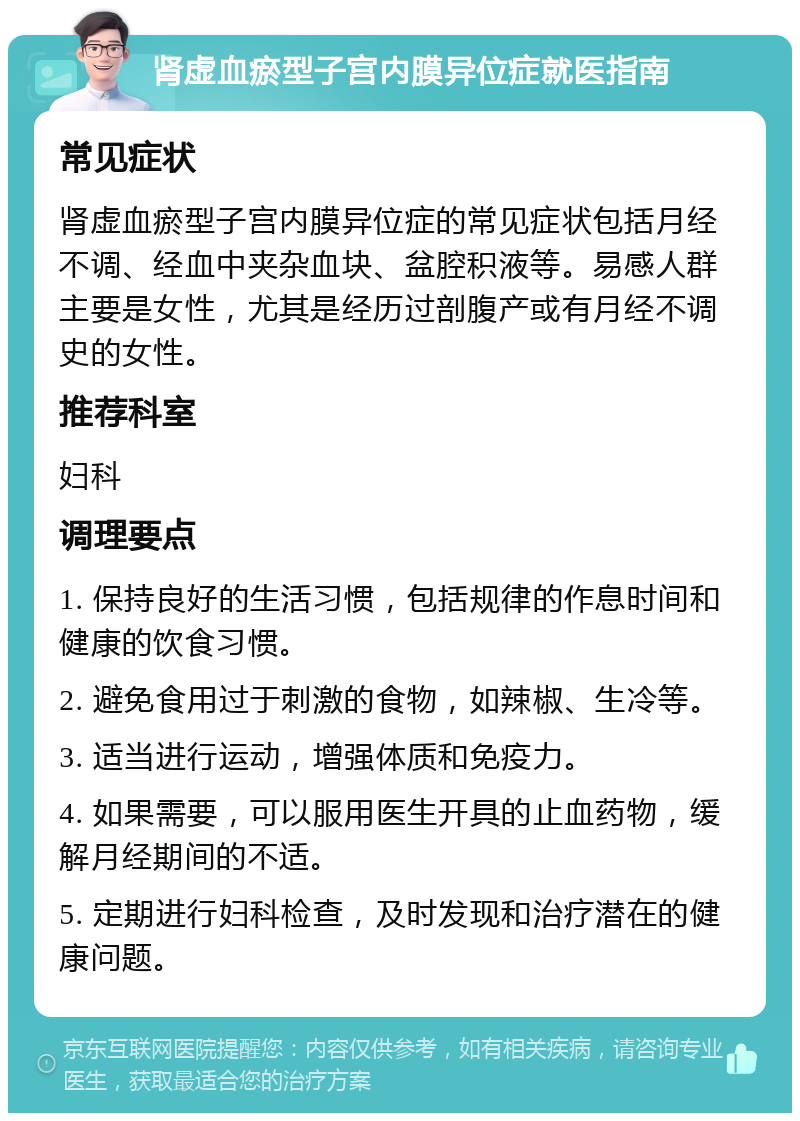 肾虚血瘀型子宫内膜异位症就医指南 常见症状 肾虚血瘀型子宫内膜异位症的常见症状包括月经不调、经血中夹杂血块、盆腔积液等。易感人群主要是女性，尤其是经历过剖腹产或有月经不调史的女性。 推荐科室 妇科 调理要点 1. 保持良好的生活习惯，包括规律的作息时间和健康的饮食习惯。 2. 避免食用过于刺激的食物，如辣椒、生冷等。 3. 适当进行运动，增强体质和免疫力。 4. 如果需要，可以服用医生开具的止血药物，缓解月经期间的不适。 5. 定期进行妇科检查，及时发现和治疗潜在的健康问题。