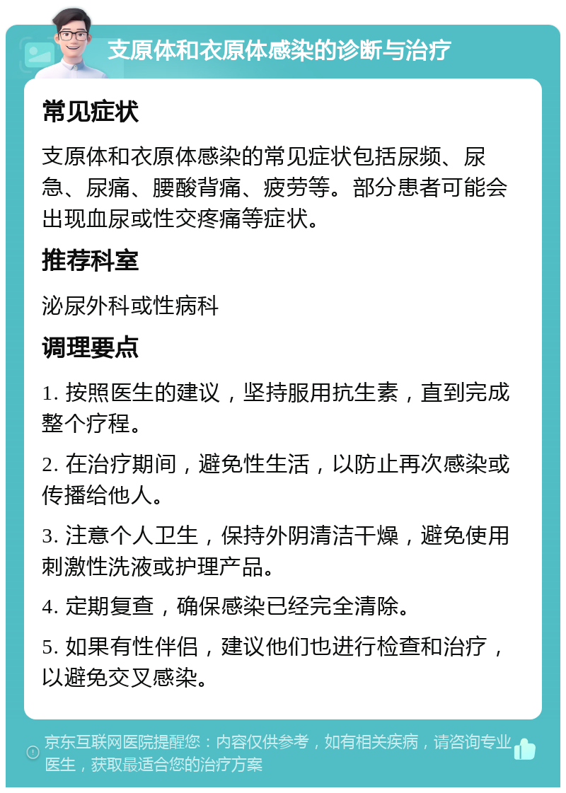 支原体和衣原体感染的诊断与治疗 常见症状 支原体和衣原体感染的常见症状包括尿频、尿急、尿痛、腰酸背痛、疲劳等。部分患者可能会出现血尿或性交疼痛等症状。 推荐科室 泌尿外科或性病科 调理要点 1. 按照医生的建议，坚持服用抗生素，直到完成整个疗程。 2. 在治疗期间，避免性生活，以防止再次感染或传播给他人。 3. 注意个人卫生，保持外阴清洁干燥，避免使用刺激性洗液或护理产品。 4. 定期复查，确保感染已经完全清除。 5. 如果有性伴侣，建议他们也进行检查和治疗，以避免交叉感染。