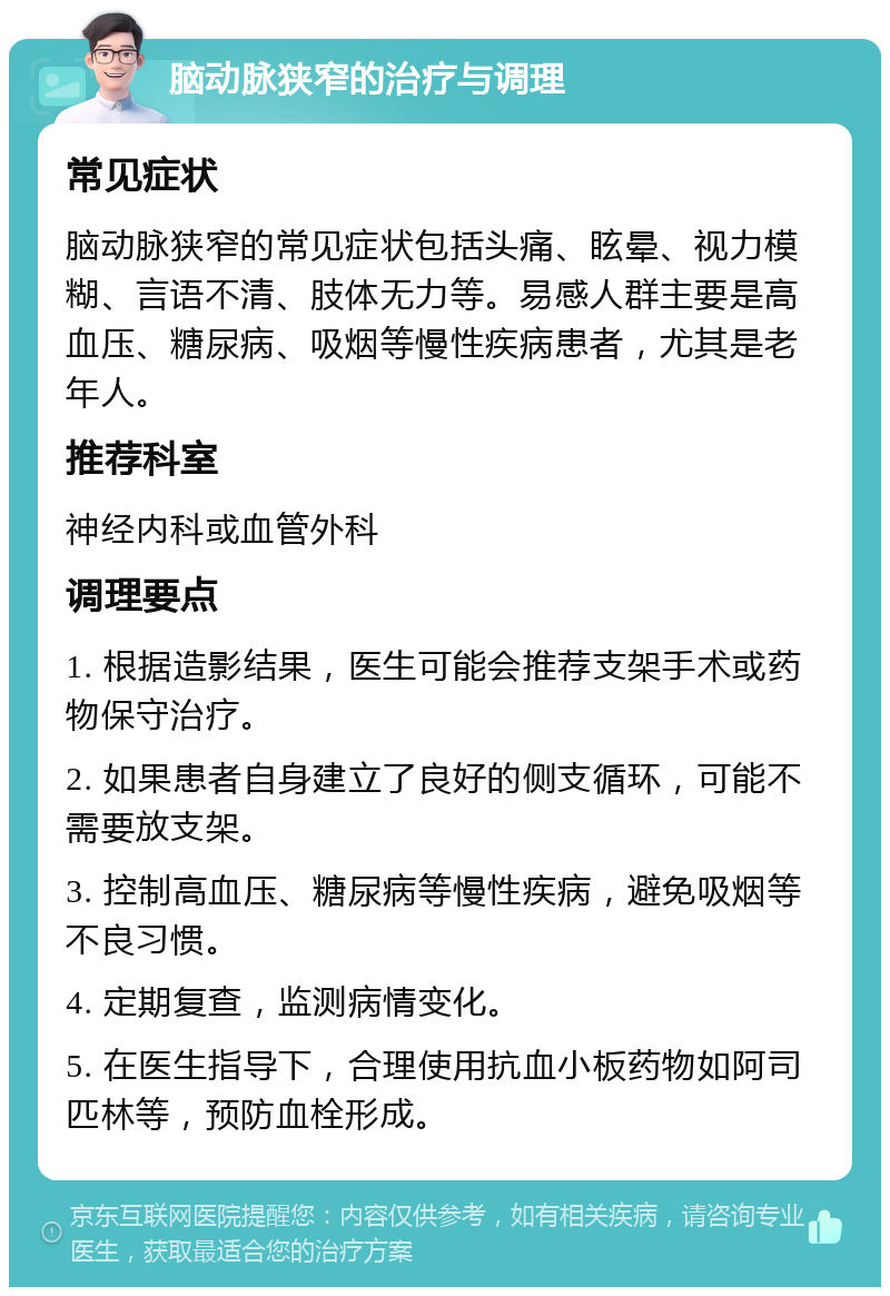 脑动脉狭窄的治疗与调理 常见症状 脑动脉狭窄的常见症状包括头痛、眩晕、视力模糊、言语不清、肢体无力等。易感人群主要是高血压、糖尿病、吸烟等慢性疾病患者，尤其是老年人。 推荐科室 神经内科或血管外科 调理要点 1. 根据造影结果，医生可能会推荐支架手术或药物保守治疗。 2. 如果患者自身建立了良好的侧支循环，可能不需要放支架。 3. 控制高血压、糖尿病等慢性疾病，避免吸烟等不良习惯。 4. 定期复查，监测病情变化。 5. 在医生指导下，合理使用抗血小板药物如阿司匹林等，预防血栓形成。