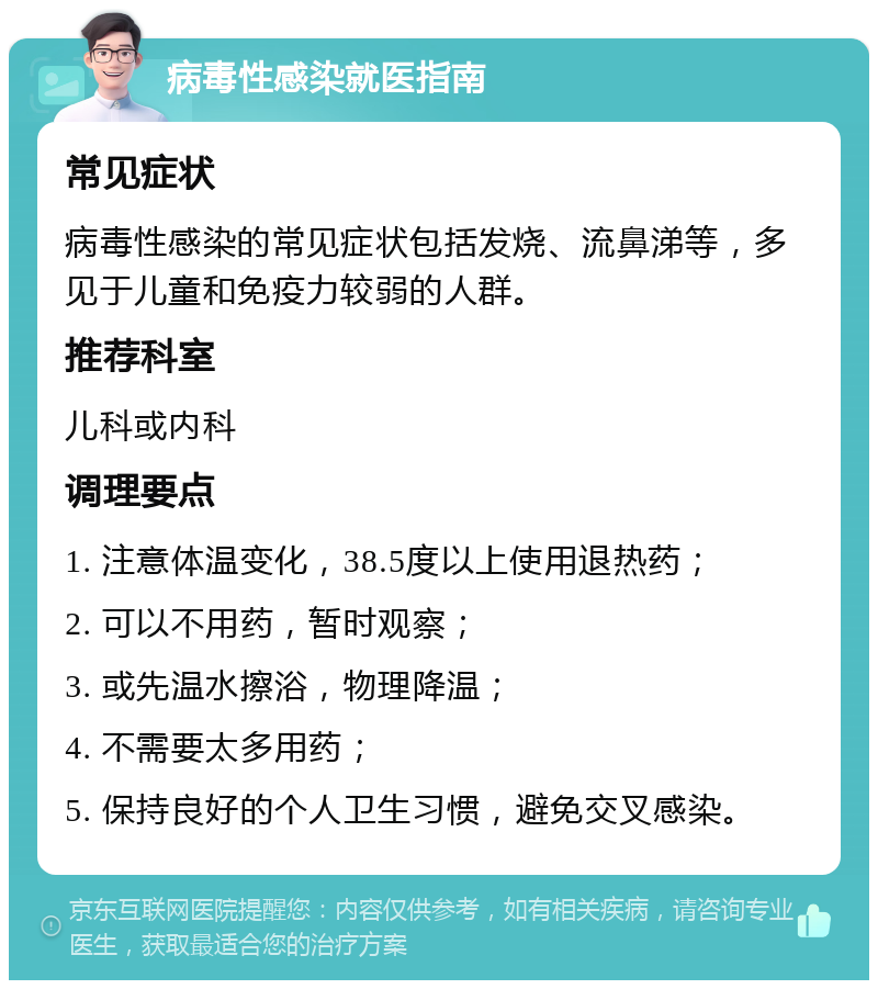 病毒性感染就医指南 常见症状 病毒性感染的常见症状包括发烧、流鼻涕等，多见于儿童和免疫力较弱的人群。 推荐科室 儿科或内科 调理要点 1. 注意体温变化，38.5度以上使用退热药； 2. 可以不用药，暂时观察； 3. 或先温水擦浴，物理降温； 4. 不需要太多用药； 5. 保持良好的个人卫生习惯，避免交叉感染。