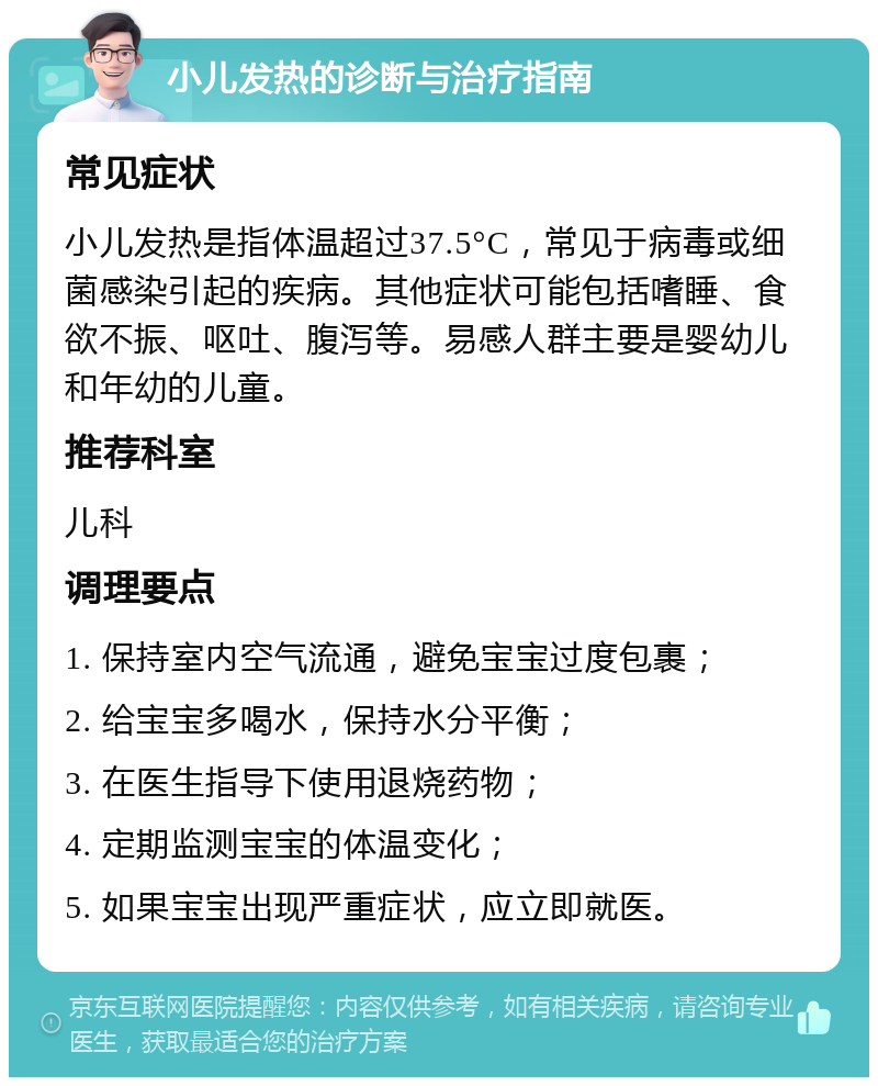 小儿发热的诊断与治疗指南 常见症状 小儿发热是指体温超过37.5°C，常见于病毒或细菌感染引起的疾病。其他症状可能包括嗜睡、食欲不振、呕吐、腹泻等。易感人群主要是婴幼儿和年幼的儿童。 推荐科室 儿科 调理要点 1. 保持室内空气流通，避免宝宝过度包裹； 2. 给宝宝多喝水，保持水分平衡； 3. 在医生指导下使用退烧药物； 4. 定期监测宝宝的体温变化； 5. 如果宝宝出现严重症状，应立即就医。