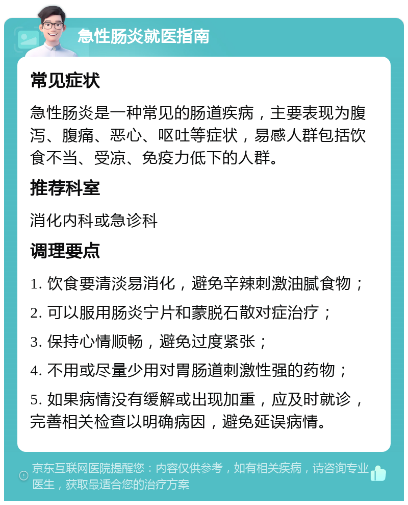 急性肠炎就医指南 常见症状 急性肠炎是一种常见的肠道疾病，主要表现为腹泻、腹痛、恶心、呕吐等症状，易感人群包括饮食不当、受凉、免疫力低下的人群。 推荐科室 消化内科或急诊科 调理要点 1. 饮食要清淡易消化，避免辛辣刺激油腻食物； 2. 可以服用肠炎宁片和蒙脱石散对症治疗； 3. 保持心情顺畅，避免过度紧张； 4. 不用或尽量少用对胃肠道刺激性强的药物； 5. 如果病情没有缓解或出现加重，应及时就诊，完善相关检查以明确病因，避免延误病情。