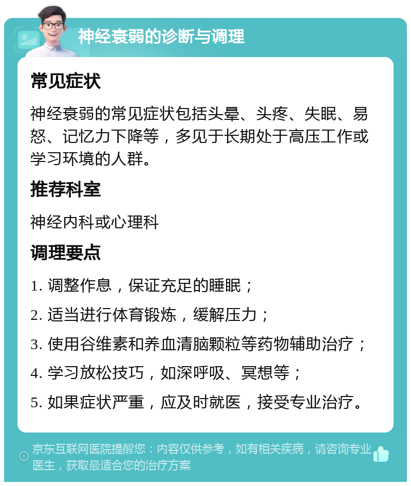 神经衰弱的诊断与调理 常见症状 神经衰弱的常见症状包括头晕、头疼、失眠、易怒、记忆力下降等，多见于长期处于高压工作或学习环境的人群。 推荐科室 神经内科或心理科 调理要点 1. 调整作息，保证充足的睡眠； 2. 适当进行体育锻炼，缓解压力； 3. 使用谷维素和养血清脑颗粒等药物辅助治疗； 4. 学习放松技巧，如深呼吸、冥想等； 5. 如果症状严重，应及时就医，接受专业治疗。