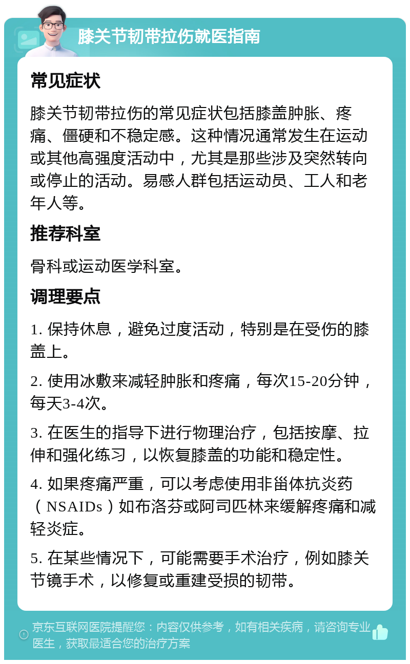 膝关节韧带拉伤就医指南 常见症状 膝关节韧带拉伤的常见症状包括膝盖肿胀、疼痛、僵硬和不稳定感。这种情况通常发生在运动或其他高强度活动中，尤其是那些涉及突然转向或停止的活动。易感人群包括运动员、工人和老年人等。 推荐科室 骨科或运动医学科室。 调理要点 1. 保持休息，避免过度活动，特别是在受伤的膝盖上。 2. 使用冰敷来减轻肿胀和疼痛，每次15-20分钟，每天3-4次。 3. 在医生的指导下进行物理治疗，包括按摩、拉伸和强化练习，以恢复膝盖的功能和稳定性。 4. 如果疼痛严重，可以考虑使用非甾体抗炎药（NSAIDs）如布洛芬或阿司匹林来缓解疼痛和减轻炎症。 5. 在某些情况下，可能需要手术治疗，例如膝关节镜手术，以修复或重建受损的韧带。