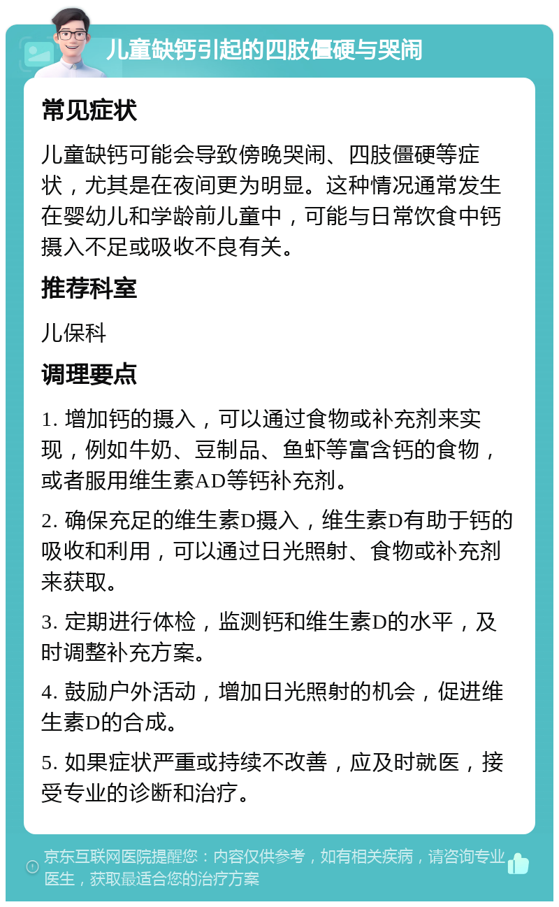 儿童缺钙引起的四肢僵硬与哭闹 常见症状 儿童缺钙可能会导致傍晚哭闹、四肢僵硬等症状，尤其是在夜间更为明显。这种情况通常发生在婴幼儿和学龄前儿童中，可能与日常饮食中钙摄入不足或吸收不良有关。 推荐科室 儿保科 调理要点 1. 增加钙的摄入，可以通过食物或补充剂来实现，例如牛奶、豆制品、鱼虾等富含钙的食物，或者服用维生素AD等钙补充剂。 2. 确保充足的维生素D摄入，维生素D有助于钙的吸收和利用，可以通过日光照射、食物或补充剂来获取。 3. 定期进行体检，监测钙和维生素D的水平，及时调整补充方案。 4. 鼓励户外活动，增加日光照射的机会，促进维生素D的合成。 5. 如果症状严重或持续不改善，应及时就医，接受专业的诊断和治疗。