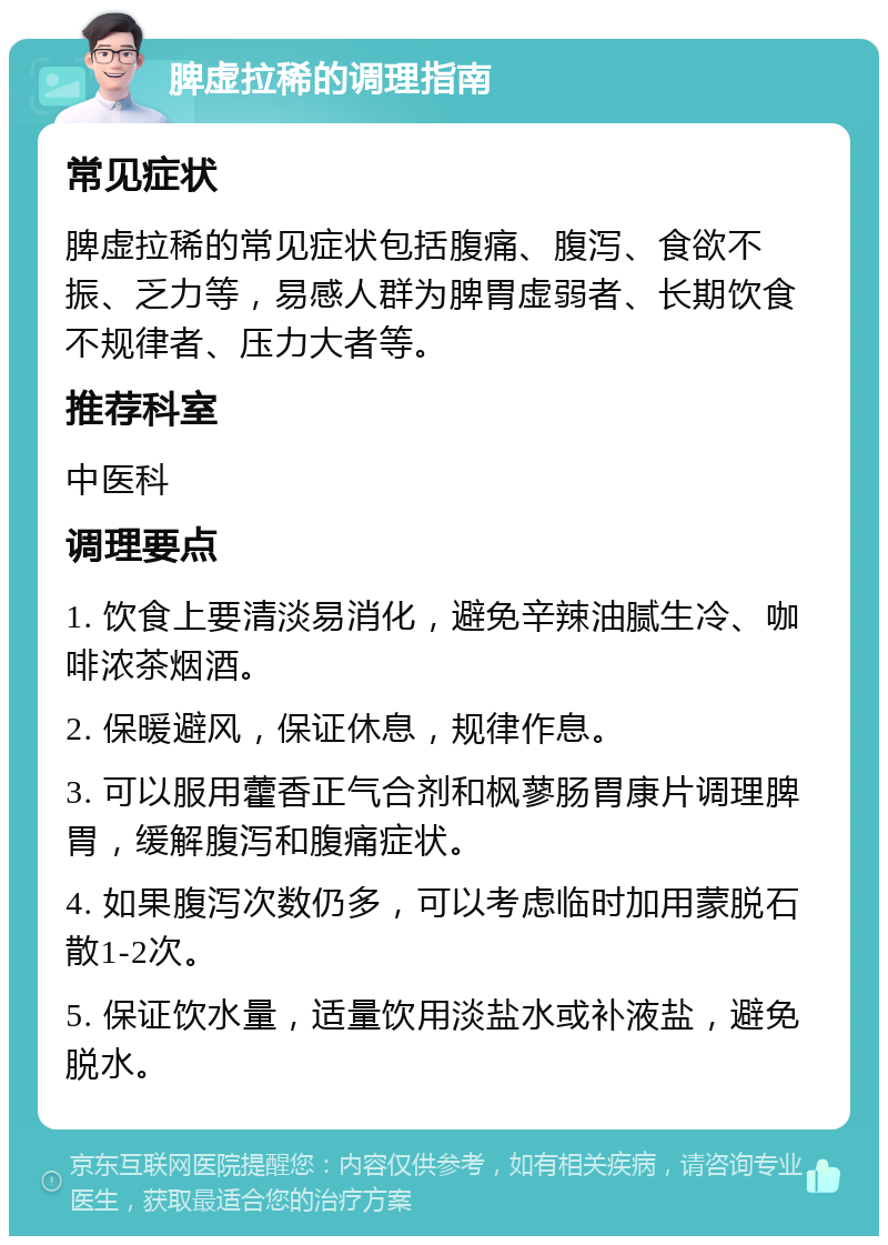 脾虚拉稀的调理指南 常见症状 脾虚拉稀的常见症状包括腹痛、腹泻、食欲不振、乏力等，易感人群为脾胃虚弱者、长期饮食不规律者、压力大者等。 推荐科室 中医科 调理要点 1. 饮食上要清淡易消化，避免辛辣油腻生冷、咖啡浓茶烟酒。 2. 保暖避风，保证休息，规律作息。 3. 可以服用藿香正气合剂和枫蓼肠胃康片调理脾胃，缓解腹泻和腹痛症状。 4. 如果腹泻次数仍多，可以考虑临时加用蒙脱石散1-2次。 5. 保证饮水量，适量饮用淡盐水或补液盐，避免脱水。