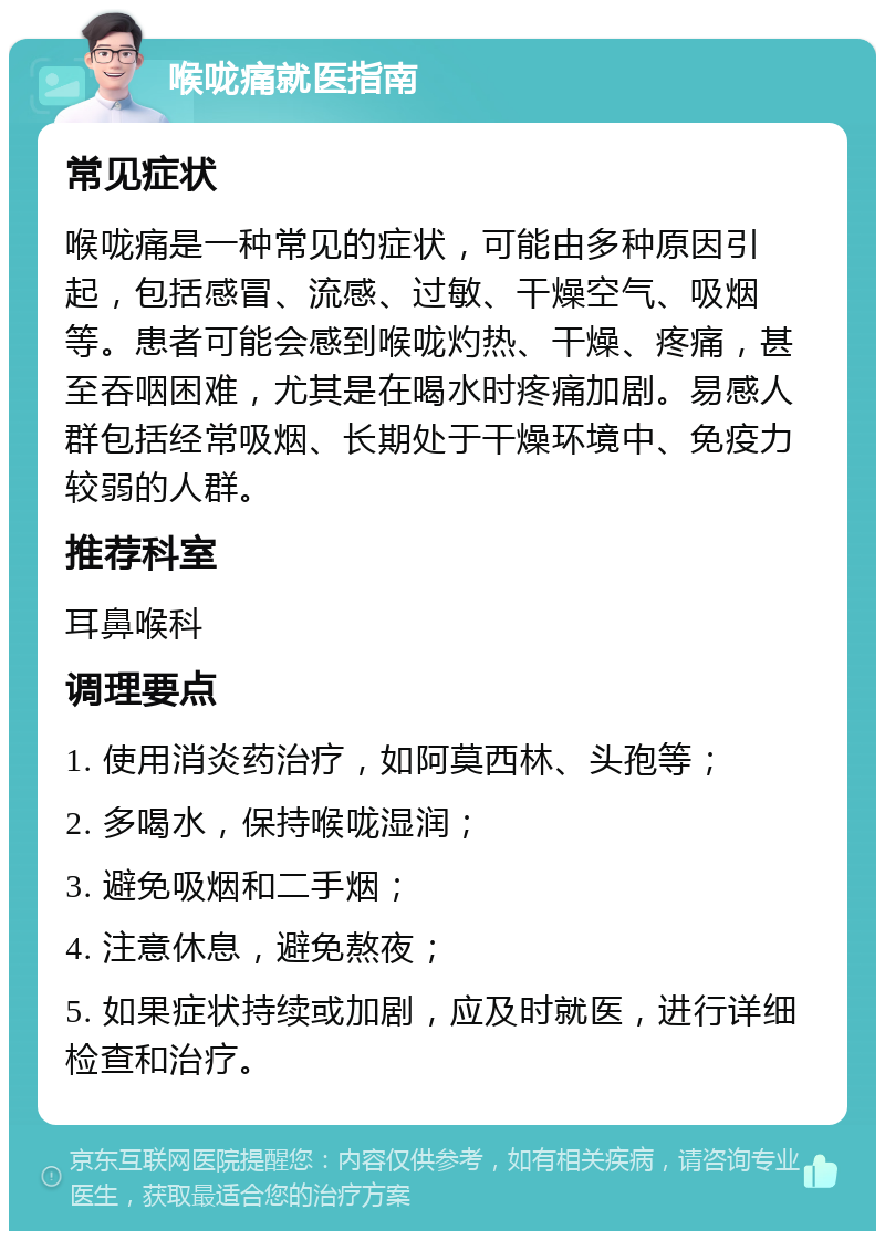 喉咙痛就医指南 常见症状 喉咙痛是一种常见的症状，可能由多种原因引起，包括感冒、流感、过敏、干燥空气、吸烟等。患者可能会感到喉咙灼热、干燥、疼痛，甚至吞咽困难，尤其是在喝水时疼痛加剧。易感人群包括经常吸烟、长期处于干燥环境中、免疫力较弱的人群。 推荐科室 耳鼻喉科 调理要点 1. 使用消炎药治疗，如阿莫西林、头孢等； 2. 多喝水，保持喉咙湿润； 3. 避免吸烟和二手烟； 4. 注意休息，避免熬夜； 5. 如果症状持续或加剧，应及时就医，进行详细检查和治疗。