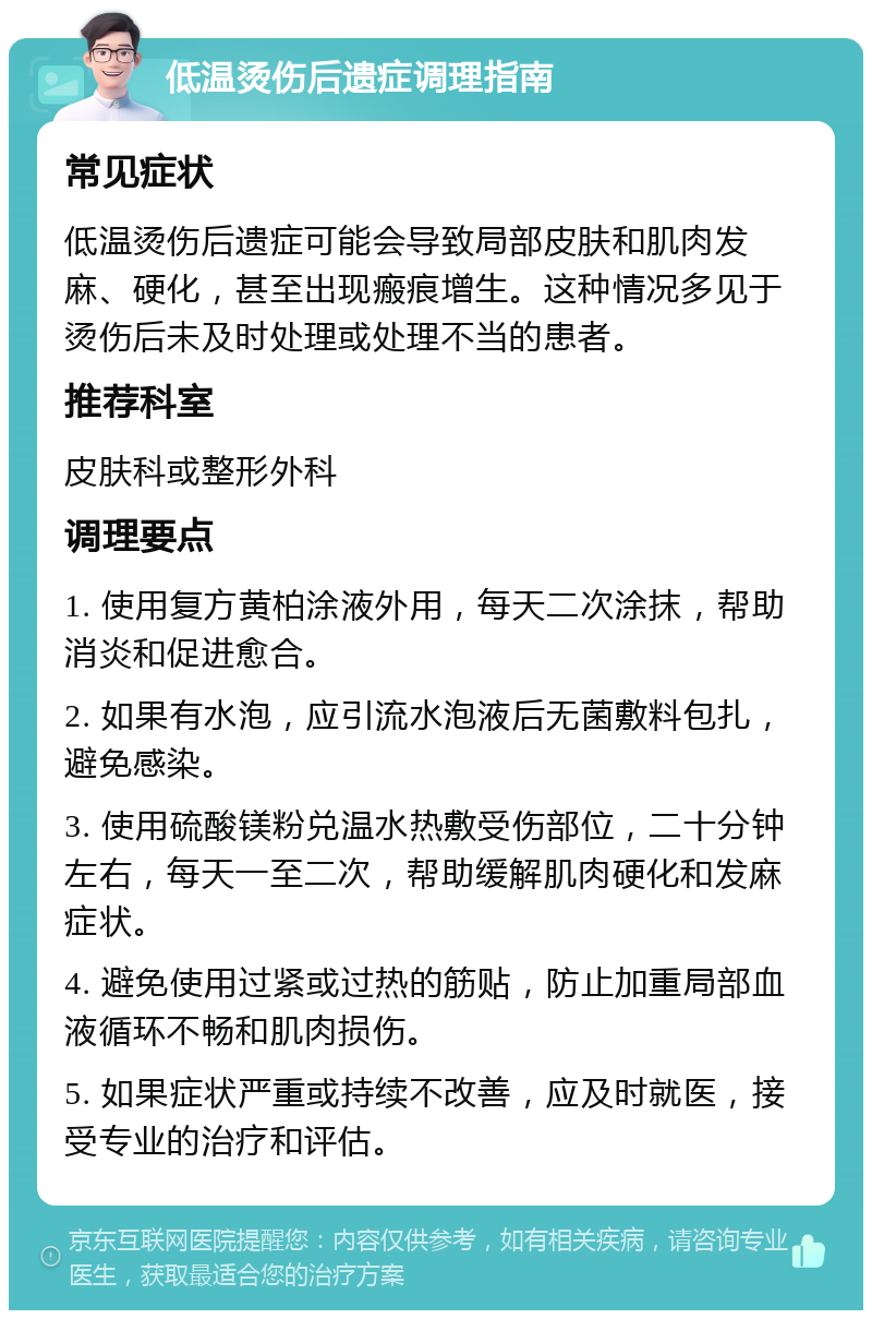 低温烫伤后遗症调理指南 常见症状 低温烫伤后遗症可能会导致局部皮肤和肌肉发麻、硬化，甚至出现瘢痕增生。这种情况多见于烫伤后未及时处理或处理不当的患者。 推荐科室 皮肤科或整形外科 调理要点 1. 使用复方黄柏涂液外用，每天二次涂抹，帮助消炎和促进愈合。 2. 如果有水泡，应引流水泡液后无菌敷料包扎，避免感染。 3. 使用硫酸镁粉兑温水热敷受伤部位，二十分钟左右，每天一至二次，帮助缓解肌肉硬化和发麻症状。 4. 避免使用过紧或过热的筋贴，防止加重局部血液循环不畅和肌肉损伤。 5. 如果症状严重或持续不改善，应及时就医，接受专业的治疗和评估。