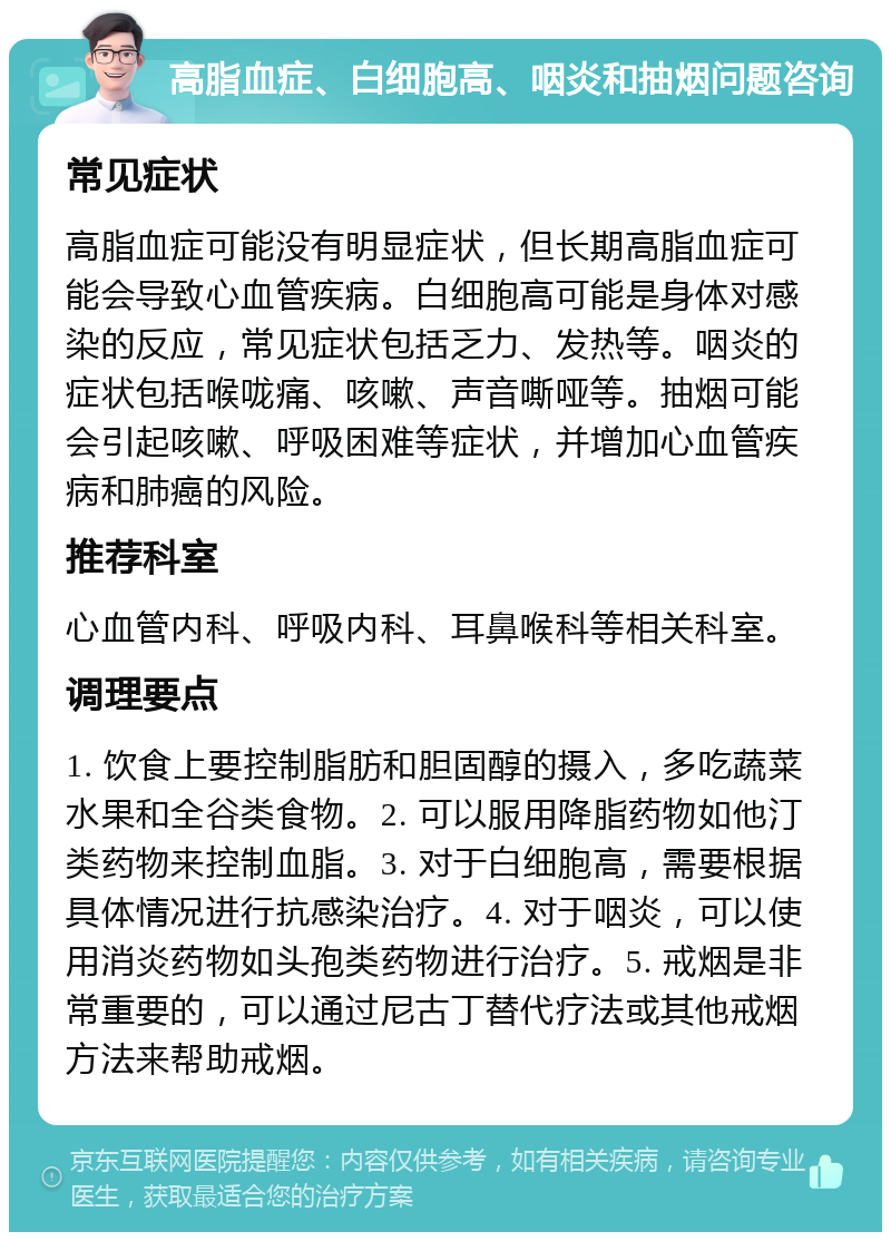 高脂血症、白细胞高、咽炎和抽烟问题咨询 常见症状 高脂血症可能没有明显症状，但长期高脂血症可能会导致心血管疾病。白细胞高可能是身体对感染的反应，常见症状包括乏力、发热等。咽炎的症状包括喉咙痛、咳嗽、声音嘶哑等。抽烟可能会引起咳嗽、呼吸困难等症状，并增加心血管疾病和肺癌的风险。 推荐科室 心血管内科、呼吸内科、耳鼻喉科等相关科室。 调理要点 1. 饮食上要控制脂肪和胆固醇的摄入，多吃蔬菜水果和全谷类食物。2. 可以服用降脂药物如他汀类药物来控制血脂。3. 对于白细胞高，需要根据具体情况进行抗感染治疗。4. 对于咽炎，可以使用消炎药物如头孢类药物进行治疗。5. 戒烟是非常重要的，可以通过尼古丁替代疗法或其他戒烟方法来帮助戒烟。