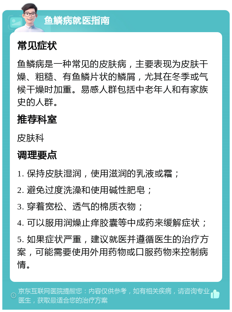 鱼鳞病就医指南 常见症状 鱼鳞病是一种常见的皮肤病，主要表现为皮肤干燥、粗糙、有鱼鳞片状的鳞屑，尤其在冬季或气候干燥时加重。易感人群包括中老年人和有家族史的人群。 推荐科室 皮肤科 调理要点 1. 保持皮肤湿润，使用滋润的乳液或霜； 2. 避免过度洗澡和使用碱性肥皂； 3. 穿着宽松、透气的棉质衣物； 4. 可以服用润燥止痒胶囊等中成药来缓解症状； 5. 如果症状严重，建议就医并遵循医生的治疗方案，可能需要使用外用药物或口服药物来控制病情。